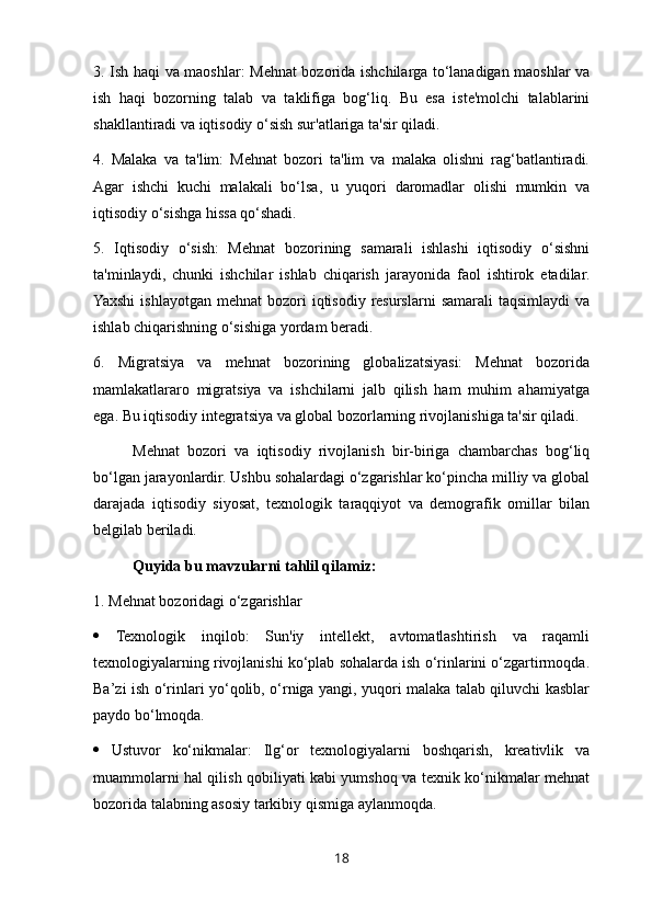 3. Ish haqi va maoshlar: Mehnat bozorida ishchilarga to‘lanadigan maoshlar va
ish   haqi   bozorning   talab   va   taklifiga   bog‘liq.   Bu   esa   iste'molchi   talablarini
shakllantiradi va iqtisodiy o‘sish sur'atlariga ta'sir qiladi. 
4.   Malaka   va   ta'lim:   Mehnat   bozori   ta'lim   va   malaka   olishni   rag‘batlantiradi.
Agar   ishchi   kuchi   malakali   bo‘lsa,   u   yuqori   daromadlar   olishi   mumkin   va
iqtisodiy o‘sishga hissa qo‘shadi. 
5.   Iqtisodiy   o‘sish:   Mehnat   bozorining   samarali   ishlashi   iqtisodiy   o‘sishni
ta'minlaydi,   chunki   ishchilar   ishlab   chiqarish   jarayonida   faol   ishtirok   etadilar.
Yaxshi   ishlayotgan  mehnat   bozori   iqtisodiy  resurslarni   samarali   taqsimlaydi   va
ishlab chiqarishning o‘sishiga yordam beradi. 
6.   Migratsiya   va   mehnat   bozorining   globalizatsiyasi:   Mehnat   bozorida
mamlakatlararo   migratsiya   va   ishchilarni   jalb   qilish   ham   muhim   ahamiyatga
ega. Bu iqtisodiy integratsiya va global bozorlarning rivojlanishiga ta'sir qiladi.
Mehnat   bozori   va   iqtisodiy   rivojlanish   bir-biriga   chambarchas   bog‘liq
bo‘lgan jarayonlardir. Ushbu sohalardagi o‘zgarishlar ko‘pincha milliy va global
darajada   iqtisodiy   siyosat,   texnologik   taraqqiyot   va   demografik   omillar   bilan
belgilab beriladi. 
Quyida bu mavzularni tahlil qilamiz:
1. Mehnat bozoridagi o‘zgarishlar 
   Texnologik   inqilob:   Sun'iy   intellekt,   avtomatlashtirish   va   raqamli
texnologiyalarning rivojlanishi ko‘plab sohalarda ish o‘rinlarini o‘zgartirmoqda.
Ba’zi ish o‘rinlari yo‘qolib, o‘rniga yangi, yuqori malaka talab qiluvchi kasblar
paydo bo‘lmoqda. 
   Ustuvor   ko‘nikmalar:   Ilg‘or   texnologiyalarni   boshqarish,   kreativlik   va
muammolarni hal qilish qobiliyati kabi yumshoq va texnik ko‘nikmalar mehnat
bozorida talabning asosiy tarkibiy qismiga aylanmoqda. 
18 