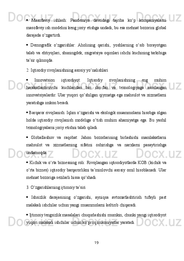    Masofaviy   ishlash:   Pandemiya   davridagi   tajriba   ko‘p   kompaniyalarni
masofaviy ish modelini keng joriy etishga undadi, bu esa mehnat bozorini global
darajada o‘zgartirdi. 
   Demografik   o‘zgarishlar:   Aholining   qarishi,   yoshlarning   o‘sib   borayotgan
talab va ehtiyojlari, shuningdek, migratsiya oqimlari ishchi kuchining tarkibiga
ta’sir qilmoqda.
2. Iqtisodiy rivojlanishning asosiy yo‘nalishlari 
   Innovatsion   iqtisodiyot:   Iqtisodiy   rivojlanishning   eng   muhim
harakatlantiruvchi   kuchlaridan   biri   ilm-fan   va   texnologiyaga   asoslangan
innovatsiyalardir. Ular yuqori qo‘shilgan qiymatga ega mahsulot va xizmatlarni
yaratishga imkon beradi. 
  Barqaror rivojlanish: Iqlim o‘zgarishi va ekologik muammolarni hisobga olgan
holda   iqtisodiy   rivojlanish   modeliga   o‘tish   muhim   ahamiyatga   ega.   Bu   yashil
texnologiyalarni joriy etishni talab qiladi. 
   Globallashuv   va   raqobat:   Jahon   bozorlarining   birlashishi   mamlakatlarni
mahsulot   va   xizmatlarning   sifatini   oshirishga   va   narxlarni   pasaytirishga
undamoqda. 
   Kichik va o‘rta biznesning roli: Rivojlangan iqtisodiyotlarda KOB (kichik va
o‘rta biznes)  iqtisodiy  barqarorlikni  ta’minlovchi  asosiy omil  hisoblanadi. Ular
mehnat bozoriga sezilarli hissa qo‘shadi.
3. O‘zgarishlarning ijtimoiy ta’siri 
   Ishsizlik   darajasining   o‘zgarishi,   ayniqsa   avtomatlashtirish   tufayli   past
malakali ishchilar uchun yangi muammolarni keltirib chiqaradi. 
  Ijtimoiy tengsizlik masalalari chuqurlashishi mumkin, chunki yangi iqtisodiyot
yuqori malakali ishchilar uchun ko‘proq imkoniyatlar yaratadi. 
19 