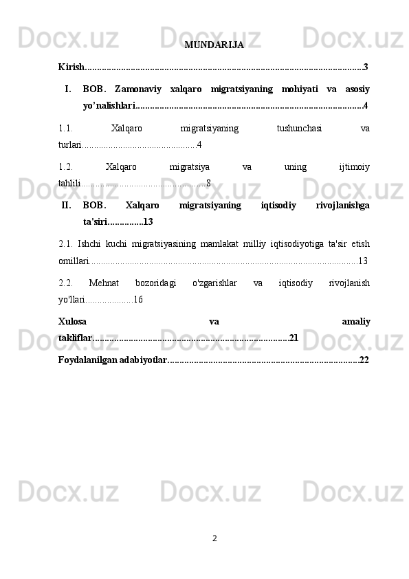 MUNDARIJA
Kirish....................................................................................................................3
I. BOB.   Zamonaviy   xalqaro   migratsiyaning   mohiyati   va   asosiy
yo’nalishlari...............................................................................................4
1.1.   Xalqaro   migratsiyaning   tushunchasi   va
turlari................................................4
1.2.   Xalqaro   migratsiya   va   uning   ijtimoiy
tahlili....................................................8
II. BOB.   Xalqaro   migratsiyaning   iqtisodiy   rivojlanishga
ta'siri...............13
2.1.   Ishchi   kuchi   migratsiyasining   mamlakat   milliy   iqtisodiyotiga   ta'sir   etish
omillari................................................................................................................13
2.2.   Mehnat   bozoridagi   o'zgarishlar   va   iqtisodiy   rivojlanish
yo'llari....................16
Xulosa   va   amaliy
takliflar..................................................................................21
Foydalanilgan adabiyotlar................................................................................22
2 