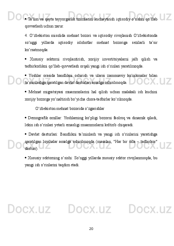   Ta’lim va qayta tayyorgarlik tizimlarini kuchaytirish iqtisodiy o‘sishni qo‘llab
quvvatlash uchun zarur. 
4.   O‘zbekiston   misolida   mehnat   bozori   va   iqtisodiy   rivojlanish   O‘zbekistonda
so‘nggi   yillarda   iqtisodiy   islohotlar   mehnat   bozoriga   sezilarli   ta’sir
ko‘rsatmoqda:
   Xususiy   sektorni   rivojlantirish,   xorijiy   investitsiyalarni   jalb   qilish   va
tadbirkorlikni qo‘llab-quvvatlash orqali yangi ish o‘rinlari yaratilmoqda. 
   Yoshlar   orasida   bandlikni   oshirish   va   ularni   zamonaviy   ko‘nikmalar   bilan
ta’minlashga qaratilgan davlat dasturlari amalga oshirilmoqda. 
   Mehnat   migratsiyasi   muammolarini   hal   qilish   uchun   malakali   ish   kuchini
xorijiy bozorga yo‘naltirish bo‘yicha chora-tadbirlar ko‘rilmoqda.
O‘zbekiston mehnat bozorida o‘zgarishlar 
   Demografik   omillar:  Yoshlarning   ko‘pligi   bozorni   faolroq   va   dinamik   qiladi,
lekin ish o‘rinlari yetarli emasligi muammolarni keltirib chiqaradi. 
   Davlat   dasturlari:   Bandlikni   ta’minlash   va   yangi   ish   o‘rinlarini   yaratishga
qaratilgan   loyihalar   amalga   oshirilmoqda   (masalan,   "Har   bir   oila   –   tadbirkor"
dasturi). 
  Xususiy sektorning o‘sishi: So‘nggi yillarda xususiy sektor rivojlanmoqda, bu
yangi ish o‘rinlarini taqdim etadi.
20 