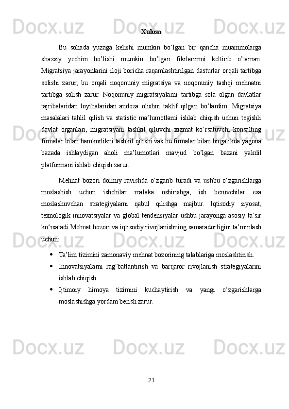 Xulosa
Bu   sohada   yuzaga   kelishi   mumkin   bo’lgan   bir   qancha   muammolarga
shaxsiy   yechim   bo’lishi   mumkin   bo’lgan   fikrlarimni   keltirib   o’taman.
Migratsiya jarayonlarini  iloji  boricha raqamlashtirilgan dasturlar  orqali  tartibga
solishi   zarur,   bu   orqali   noqonuniy   migratsiya   va   noqonuniy   tashqi   mehnatni
tartibga   solish   zarur.   Noqonuniy   migratsiyalarni   tartibga   sola   olgan   davlatlar
tajribalaridan   loyihalaridan   andoza   olishni   taklif   qilgan   bo’lardim.   Migratsiya
masalalari   tahlil   qilish   va   statistic   ma’lumotlarni   ishlab   chiqish   uchun   tegishli
davlat   organlari,   migratsiyani   tashkil   qiluvchi   xizmat   ko’rsatuvchi   konsalting
firmalar bilan hamkorlikni tashkil qilishi vas hu firmalar bilan birgalikda yagona
bazada   ishlaydigan   aholi   ma’lumotlari   mavjud   bo’lgan   bazani   yakdil
platformani ishlab chiqish zarur.
Mehnat   bozori   doimiy   ravishda   o‘zgarib   turadi   va   ushbu   o‘zgarishlarga
moslashish   uchun   ishchilar   malaka   oshirishga,   ish   beruvchilar   esa
moslashuvchan   strategiyalarni   qabul   qilishga   majbur.   Iqtisodiy   siyosat,
texnologik innovatsiyalar   va  global  tendensiyalar  ushbu  jarayonga  asosiy  ta’sir
ko‘rsatadi.Mehnat bozori va iqtisodiy rivojlanishning samaradorligini ta’minlash
uchun:
 Ta’lim tizimini zamonaviy mehnat bozorining talablariga moslashtirish.
 Innovatsiyalarni   rag‘batlantirish   va   barqaror   rivojlanish   strategiyalarini
ishlab chiqish.
 Ijtimoiy   himoya   tizimini   kuchaytirish   va   yangi   o‘zgarishlarga
moslashishga yordam berish zarur.
21 