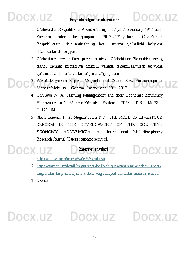 Foydalanilgan adabiyotlar:
1. O‘zbekiston Respublikasi Prezidentining 2017-yil 7-fevraldagi 4947-sonli
Farmoni   bilan   tasdiqlangan   “2017-2021-yillarda   O‘zbekiston
Respublikasini   rivojlantirishning   besh   ustuvor   yo‘nalishi   bo‘yicha
“Harakatlar strategiyasi”
2. O‘zbekiston   respublikasi   prezidentining   “O‘zbekiston   Respublikasining
tashqi   mehnat   migratsiya   tizimini   yanada   takomillashtirish   bo‘yicha
qo‘shimcha chora-tadbirlar to‘g‘risida”gi qonuni
3. World   Migration   Report.   Migrants   and   Cities:   New   Partnerships   to
Manage Mobility. – Geneva, Switzerland, 2014-2017.
4. Ochilova   N.   A.   Farming   Management   and   their   Economic   Efficiency
//Innovation in the Modern Education System. – 2023. – Т. 3. – №. 28. –
С. 177 184.
5. Shodmonovna   F.   S.,   Negmatovich  Y.   N.   THE   ROLE   OF   LIVESTOCK
REFORM   IN   THE   DEVELOPMENT   OF   THE   COUNTRY'S
ECONOMY.   ACADEMICIA:   An   International   Multidisciplinary
Research Journal [Электронный ресурс].
Internet saytlari:
1. https://uz.wikipedia.org/wiki/Migratsiya   
2. https://zamon.uz/detail/migratsiya-kelib-chiqish-sabablari-qochqinlar-va-   
migrantlar-farqi-muhojirlar-uchun-eng-maqbul-davlatlar-maxsus-ruknlar
3. Lex.uz
22 