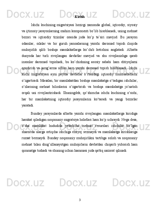 Kirish
Ishchi   kuchining   migratsiyasi   hozirgi   zamonda   global,   iqtisodiy,   siyosiy
va ijtimoiy jarayonlarning muhim komponenti bo’lib hisoblanadi, uning mehnat
bozori   va   iqtisodiy   tizimlar   orasida   juda   ko’p   ta’siri   mavjud.   Bu   jarayon
odamlar,   oilalar   va   bir   guruh   jamoalarning   yaxshi   daromad   topish   ilinjida
muhojirlik   qilib   boshqa   mamlakatlarga   ko’chib   ketishini   anglatadi.   Albatta
dunyoda   har   turli   rivojlangan   davlatlar   mavjud   va   shu   rivojlanishga   qarab
insonlar   daromad   topishadi,   bu   ko’chishning   asosiy   sababi   ham   ehtiyojlarni
qondirish   va   jamg’arma   uchun   ham   yaxshi   daromad   topish   hisoblanadi.   Ishchi
kuchi   migratsiyasi   ayni   paytda   davlatlar   o’rtasidagi   iqtisodiy   munosabatlarni
o’zgartiradi.   Masalan, bir mamlakatdan boshqa mamlakatga o‘tadigan ishchilar,
o‘zlarining   mehnat   bilimlarini   o‘zgartirish   va   boshqa   mamlakatga   jo‘natish
orqali   uni   rivojlantirishadi.   Shuningdek,   qo‘shimcha   ishchi   kuchining   o‘sishi,
har   bir   mamlakatning   iqtisodiy   jarayonlarini   ko‘taradi   va   yangi   bozorlar
yaratadi.
Bunday   jarayonlarda   albatta   yaxshi   rivojlangan   mamlakatlarga   kirishga
harakat qiladigan noqonuniy migratsiya holatlari ham ko’p uchraydi. Nega desa,
o’sha   mamlakat   hududida   yetarlicha   mehnat   resurslari   ishchilar   bo’lgan
sharoitda ularga ortiqcha ishchiga ehtiyoj sezmaydi va mamlakatga kirishlariga
ruxsat   bermaydi.   Bunday   noqonuniy   muhojirlikni   tartibga   solish   va   noqonuniy
mehnat   bilan   shug’ullanayotgan   muhojirlarni   davlatdan   chiqarib   yuborish   ham
qimmatga tushadi va shuning uchun hammasi juda qattiq nazorat qilinadi.
3 