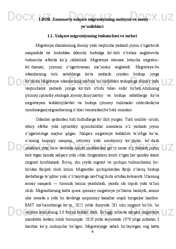    .BOB. Zamonaviy xalqaro migratsiyaning mohiyati va asosiyⅠ
yo’nalishlari
1.1. Xalqaro migratsiyaning tushunchasi va turlari
Migratsiya shaxslarning doimiy yoki vaqtincha yashash joyini o’zgartirish
maqsadida   bir   hududdan   ikkinchi   hududga   ko’chib   o’tishini   anglatuvchi
tushuncha   sifatida   ko’p   ishlatiladi.   Migratsiya   atamasi   lotincha   migratio–
ko’chaman,   joyimni   o’zgartiraman   ma’nosini   anglatadi.   Migratsiya-bu
odamlarning   turli   sabablarga   ko'ra   yashash   joyidan   boshqa   joyga
ko'chishi.Migratsiya  odamlarning ma'lum  bir  hududdan tashqariga doimiy yoki
vaqtinchalik   yashash   joyiga   ko'chib   o'tishi   bilan   sodir   bo'ladi.Aholining
ijtimoiy,iqtisodiy,ekologik,siyosiy,diniy,harbiy   va   boshqa   sabablarga   ko‘ra
migratsiyasi   tashkiliy(davlat   va   boshqa   ijtimoiy   tuzilmalar   ishtirokida)va
uyushmagan(migrantlarning o‘zlari tomonidan)bo‘lishi mumkin.
Odamlar qadimdan turli hududlarga ko’chib yurgan. Turli omillar- urush,
tabiiy   ofatlar   yoki   iqtisoddiy   qiyinchiliklar   insonlarni   o’z   yashash   joyini
o’zgartirishga   majbur   qilgan.   Xalqaro   migratsiya   tashkiloti   ta rifiga   ko‘ra,	
ʼ
o‘zining   huquqiy   maqomi,   ixtiyoriy   yoki   noixtiyoriy   ko‘chishi,   ko‘chish
sabablari yoki biror davlatda qolish muddatidan qat iy nazar o‘z yashash joyini	
ʼ
tark etgan hamda xalqaro yoki ichki chegaralarni kesib o‘tgan har qanday shaxs
migrant   hisoblanadi.   Biroq,   shu   joyda   mgrant   va   qochqin   tushunchasini   bir-
biridan   farqlab   olish   lozim.   Migrantlar   qochqinlardan   farqli   o‘laroq   boshqa
davlatlarga ta qiblar yoki o‘z hayotiga xavf tug‘ilishi ortidan ketmaydi. Ularning	
ʼ
asosiy   maqsadi   —   turmush   tarzini   yaxshilash,   yaxshi   ish   topish   yoki   ta lim	
ʼ
olish. Migrantlarning katta qismi  qonuniy migratsiya yo‘llarini  tanlaydi, ammo
ular   orasida   u   yoki   bu   davlatga   noqonuniy   kanallar   orqali   borganlar   hambor.
BMT   ma lumotlariga   ko‘ra,   2022   yilda   dunyoda   281   mln   migrant   bo‘lib,   bu	
ʼ
sayyora aholisining 3,6 foizini tashkil etadi. So‘nggi yillarda xalqaro migratsiya
masshtabi  keskin oshib bormoqda: 2020 yilda sayyorada 1970 yilga nisbatan 3
barobar   ko‘p   muhojirlar   bo‘lgan.   Migratsiyaga   sabab   bo‘layotgan   eng   katta
4 