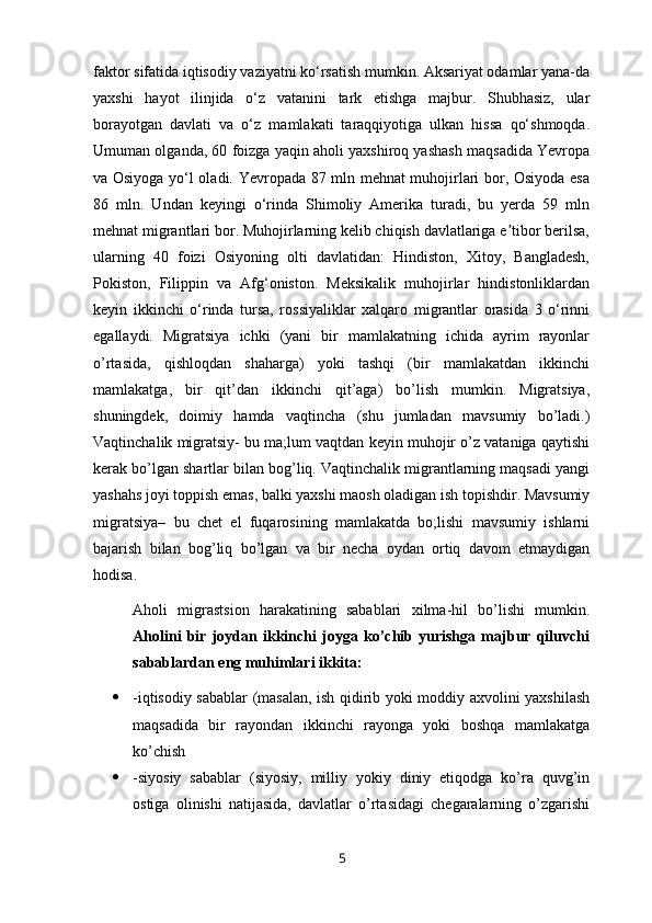faktor sifatida iqtisodiy vaziyatni ko‘rsatish mumkin. Aksariyat odamlar yana-da
yaxshi   hayot   ilinjida   o‘z   vatanini   tark   etishga   majbur.   Shubhasiz,   ular
borayotgan   davlati   va   o‘z   mamlakati   taraqqiyotiga   ulkan   hissa   qo‘shmoqda.
Umuman olganda, 60 foizga yaqin aholi yaxshiroq yashash maqsadida Yevropa
va Osiyoga yo‘l oladi. Yevropada 87 mln mehnat muhojirlari bor, Osiyoda esa
86   mln.   Undan   keyingi   o‘rinda   Shimoliy   Amerika   turadi,   bu   yerda   59   mln
mehnat migrantlari bor. Muhojirlarning kelib chiqish davlatlariga e tibor berilsa,ʼ
ularning   40   foizi   Osiyoning   olti   davlatidan:   Hindiston,   Xitoy,   Bangladesh,
Pokiston,   Filippin   va   Afg‘oniston.   Meksikalik   muhojirlar   hindistonliklardan
keyin   ikkinchi   o‘rinda   tursa,   rossiyaliklar   xalqaro   migrantlar   orasida   3   o‘rinni
egallaydi.   Migratsiya   ichki   (yani   bir   mamlakatning   ichida   ayrim   rayonlar
o’rtasida,   qishloqdan   shaharga)   yoki   tashqi   (bir   mamlakatdan   ikkinchi
mamlakatga,   bir   qit’dan   ikkinchi   qit’aga)   bo’lish   mumkin.   Migratsiya,
shuningdek,   doimiy   hamda   vaqtincha   (shu   jumladan   mavsumiy   bo’ladi.)
Vaqtinchalik migratsiy- bu ma;lum vaqtdan keyin muhojir o’z vataniga qaytishi
kerak bo’lgan shartlar bilan bog’liq. Vaqtinchalik migrantlarning maqsadi yangi
yashahs joyi toppish emas, balki yaxshi maosh oladigan ish topishdir. Mavsumiy
migratsiya–   bu   chet   el   fuqarosining   mamlakatda   bo;lishi   mavsumiy   ishlarni
bajarish   bilan   bog’liq   bo’lgan   va   bir   necha   oydan   ortiq   davom   etmaydigan
hodisa.
Aholi   migrastsion   harakatining   sabablari   xilma-hil   bo’lishi   mumkin.
Aholini   bir   joydan   ikkinchi   joyga   ko’chib   yurishga   majbur   qiluvchi
sabablardan eng muhimlari ikkita:
 -iqtisodiy sabablar (masalan, ish qidirib yoki moddiy axvolini yaxshilash
maqsadida   bir   rayondan   ikkinchi   rayonga   yoki   boshqa   mamlakatga
ko’chish
 -siyosiy   sabablar   (siyosiy,   milliy   yokiy   diniy   etiqodga   ko’ra   quvg’in
ostiga   olinishi   natijasida,   davlatlar   o’rtasidagi   chegaralarning   o’zgarishi
5 