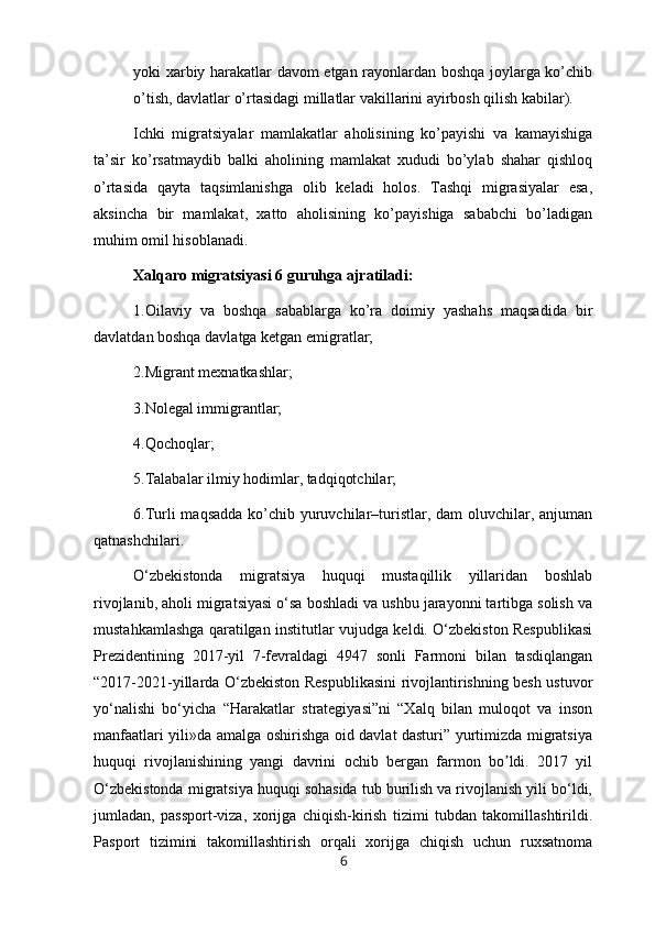yoki xarbiy harakatlar davom etgan rayonlardan boshqa joylarga ko’chib
o’tish, davlatlar o’rtasidagi millatlar vakillarini ayirbosh qilish kabilar).
Ichki   migratsiyalar   mamlakatlar   aholisining   ko’payishi   va   kamayishiga
ta’sir   ko’rsatmaydib   balki   aholining   mamlakat   xududi   bo’ylab   shahar   qishloq
o’rtasida   qayta   taqsimlanishga   olib   keladi   holos.   Tashqi   migrasiyalar   esa,
aksincha   bir   mamlakat,   xatto   aholisining   ko’payishiga   sababchi   bo’ladigan
muhim omil hisoblanadi. 
Xalqaro migratsiyasi 6 guruhga ajratiladi:
1.Oilaviy   va   boshqa   sabablarga   ko’ra   doimiy   yashahs   maqsadida   bir
davlatdan boshqa davlatga ketgan emigratlar;
2.Migrant mexnatkashlar;
3.Nolegal immigrantlar;
4.Qochoqlar;
5.Talabalar ilmiy hodimlar, tadqiqotchilar;
6.Turli maqsadda  ko’chib yuruvchilar–turistlar, dam  oluvchilar, anjuman
qatnashchilari.
O‘zbekistonda   migratsiya   huquqi   mustaqillik   yillaridan   boshlab
rivojlanib, aholi migratsiyasi o‘sa boshladi va ushbu jarayonni tartibga solish va
mustahkamlashga qaratilgan institutlar vujudga keldi. O‘zbekiston Respublikasi
Prezidentining   2017-yil   7-fevraldagi   4947   sonli   Farmoni   bilan   tasdiqlangan
“2017-2021-yillarda O‘zbekiston Respublikasini  rivojlantirishning besh ustuvor
yo‘nalishi   bo‘yicha   “Harakatlar   strategiyasi”ni   “Xalq   bilan   muloqot   va   inson
manfaatlari yili»da amalga oshirishga oid davlat dasturi” yurtimizda migratsiya
huquqi   rivojlanishining   yangi   davrini   ochib   bergan   farmon   bo ldi.   2017   yilʼ
O‘zbekistonda migratsiya huquqi sohasida tub burilish va rivojlanish yili bo‘ldi,
jumladan,   passport-viza,   xorijga   chiqish-kirish   tizimi   tubdan   takomillashtirildi.
Pasport   tizimini   takomillashtirish   orqali   xorijga   chiqish   uchun   ruxsatnoma
6 