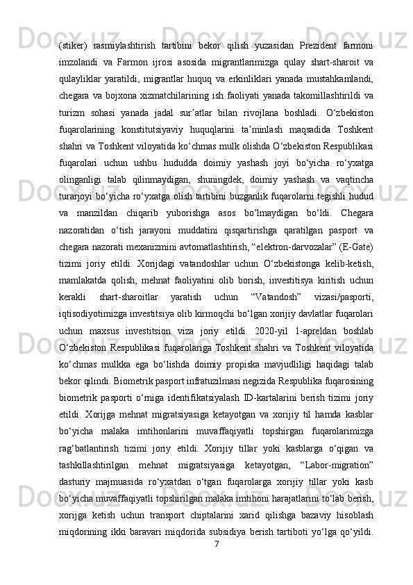 (stiker)   rasmiylashtirish   tartibini   bekor   qilish   yuzasidan   Prezident   farmoni
imzolandi   va   Farmon   ijrosi   asosida   migrantlarimizga   qulay   shart-sharoit   va
qulayliklar   yaratildi,   migrantlar   huquq   va   erkinliklari   yanada   mustahkamlandi,
chegara   va  bojxona   xizmatchilarining   ish   faoliyati   yanada   takomillashtirildi   va
turizm   sohasi   yanada   jadal   sur atlar   bilan   rivojlana   boshladi.   O‘zbekistonʼ
fuqarolarining   konstitutsiyaviy   huquqlarini   ta minlash   maqsadida   Toshkent	
ʼ
shahri va Toshkent viloyatida ko‘chmas mulk olishda O‘zbekiston Respublikasi
fuqarolari   uchun   ushbu   hududda   doimiy   yashash   joyi   bo‘yicha   ro‘yxatga
olinganligi   talab   qilinmaydigan,   shuningdek,   doimiy   yashash   va   vaqtincha
turarjoyi bo‘yicha ro‘yxatga olish tartibini buzganlik fuqarolarni tegishli hudud
va   manzildan   chiqarib   yuborishga   asos   bo‘lmaydigan   bo‘ldi.   Chegara
nazoratidan   o‘tish   jarayoni   muddatini   qisqartirishga   qaratilgan   pasport   va
chegara nazorati mexanizmini avtomatlashtirish, “elektron-darvozalar” (E-Gate)
tizimi   joriy   etildi.   Xorijdagi   vatandoshlar   uchun   O‘zbekistonga   kelib-ketish,
mamlakatda   qolish,   mehnat   faoliyatini   olib   borish,   investitisya   kiritish   uchun
kerakli   shart-sharoitlar   yaratish   uchun   “Vatandosh”   vizasi/pasporti,
iqtisodiyotimizga investitsiya olib kirmoqchi bo‘lgan xorijiy davlatlar fuqarolari
uchun   maxsus   investitsion   viza   joriy   etildi.   2020-yil   1-apreldan   boshlab
O‘zbekiston   Respublikasi   fuqarolariga   Toshkent   shahri   va   Toshkent   viloyatida
ko‘chmas   mulkka   ega   bo‘lishda   doimiy   propiska   mavjudliligi   haqidagi   talab
bekor qilindi. Biometrik pasport infratuzilmasi negizida Respublika fuqarosining
biometrik   pasporti   o‘rniga   identifikatsiyalash   ID-kartalarini   berish   tizimi   joriy
etildi.   Xorijga   mehnat   migratsiyasiga   ketayotgan   va   xorijiy   til   hamda   kasblar
bo‘yicha   malaka   imtihonlarini   muvaffaqiyatli   topshirgan   fuqarolarimizga
rag‘batlantirish   tizimi   joriy   etildi.   Xorijiy   tillar   yoki   kasblarga   o‘qigan   va
tashkillashtirilgan   mehnat   migratsiyasiga   ketayotgan,   “Labor-migration”
dasturiy   majmuasida   ro‘yxatdan   o‘tgan   fuqarolarga   xorijiy   tillar   yoki   kasb
bo‘yicha muvaffaqiyatli topshirilgan malaka imtihoni harajatlarini to‘lab berish,
xorijga   ketish   uchun   transport   chiptalarini   xarid   qilishga   bazaviy   hisoblash
miqdorining   ikki   baravari   miqdorida   subsidiya   berish   tartiboti   yo‘lga   qo‘yildi.
7 