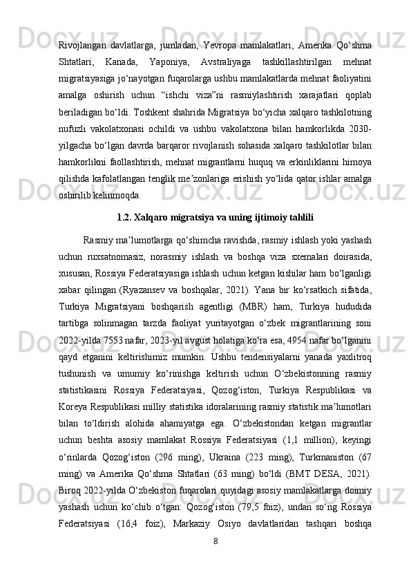 Rivojlangan   davlatlarga,   jumladan,   Yevropa   mamlakatlari,   Amerika   Qo‘shma
Shtatlari,   Kanada,   Yaponiya,   Avstraliyaga   tashkillashtirilgan   mehnat
migratsiyasiga jo‘nayotgan fuqarolarga ushbu mamlakatlarda mehnat faoliyatini
amalga   oshirish   uchun   “ishchi   viza”ni   rasmiylashtirish   xarajatlari   qoplab
beriladigan bo‘ldi. Toshkent shahrida Migratsiya bo‘yicha xalqaro tashkilotning
nufuzli   vakolatxonasi   ochildi   va   ushbu   vakolatxona   bilan   hamkorlikda   2030-
yilgacha bo‘lgan davrda barqaror rivojlanish sohasida xalqaro tashkilotlar bilan
hamkorlikni   faollashtirish,  mehnat   migrantlarni   huquq va  erkinliklarini  himoya
qilishda kafolatlangan tenglik me zonlariga erishish yo‘lida qator ishlar amalgaʼ
oshirilib kelinmoqda.
1.2. Xalqaro migratsiya va uning ijtimoiy tahlili
Rasmiy ma lumotlarga qo‘shimcha ravishda, rasmiy ishlash yoki yashash	
ʼ
uchun   ruxsatnomasiz,   norasmiy   ishlash   va   boshqa   viza   sxemalari   doirasida,
xususan, Rossiya Federatsiyasiga ishlash uchun ketgan kishilar ham bo‘lganligi
xabar   qilingan   (Ryazansev   va   boshqalar,   2021).   Yana   bir   ko‘rsatkich   sifatida,
Turkiya   Migratsiyani   boshqarish   agentligi   (MBR)   ham,   Turkiya   hududida
tartibga   solinmagan   tarzda   faoliyat   yuritayotgan   o‘zbek   migrantlarining   soni
2022-yilda 7553 nafar, 2023-yil avgust holatiga ko‘ra esa, 4954 nafar bo‘lganini
qayd   etganini   keltirishimiz   mumkin.   Ushbu   tendensiyalarni   yanada   yaxlitroq
tushunish   va   umumiy   ko‘rinishga   keltirish   uchun   O‘zbekistonning   rasmiy
statistikasini   Rossiya   Federatsiyasi,   Qozog‘iston,   Turkiya   Respublikasi   va
Koreya Respublikasi milliy statistika idoralarining rasmiy statistik ma lumotlari	
ʼ
bilan   to‘ldirish   alohida   ahamiyatga   ega.   O‘zbekistondan   ketgan   migrantlar
uchun   beshta   asosiy   mamlakat   Rossiya   Federatsiyasi   (1,1   million),   keyingi
o‘rinlarda   Qozog‘iston   (296   ming),   Ukraina   (223   ming),   Turkmaniston   (67
ming)   va   Amerika   Qo‘shma   Shtatlari   (63   ming)   bo‘ldi   (BMT   DESA,   2021).
Biroq 2022-yilda O‘zbekiston fuqarolari quyidagi asosiy mamlakatlarga doimiy
yashash   uchun   ko‘chib   o‘tgan:   Qozog‘iston   (79,5   foiz),   undan   so‘ng   Rossiya
Federatsiyasi   (16,4   foiz),   Markaziy   Osiyo   davlatlaridan   tashqari   boshqa
8 