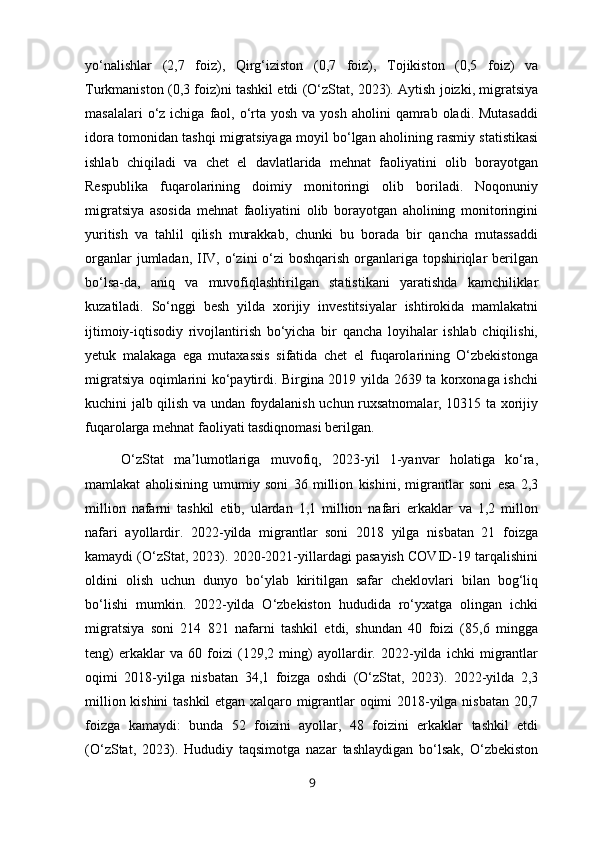 yo‘nalishlar   (2,7   foiz),   Qirg‘iziston   (0,7   foiz),   Tojikiston   (0,5   foiz)   va
Turkmaniston (0,3 foiz)ni tashkil etdi (O‘zStat, 2023). Aytish joizki, migratsiya
masalalari   o‘z  ichiga  faol,  o‘rta  yosh  va yosh  aholini   qamrab  oladi. Mutasaddi
idora tomonidan tashqi migratsiyaga moyil bo‘lgan aholining rasmiy statistikasi
ishlab   chiqiladi   va   chet   el   davlatlarida   mehnat   faoliyatini   olib   borayotgan
Respublika   fuqarolarining   doimiy   monitoringi   olib   boriladi.   Noqonuniy
migratsiya   asosida   mehnat   faoliyatini   olib   borayotgan   aholining   monitoringini
yuritish   va   tahlil   qilish   murakkab,   chunki   bu   borada   bir   qancha   mutassaddi
organlar  jumladan, IIV, o‘zini o‘zi boshqarish organlariga topshiriqlar berilgan
bo‘lsa-da,   aniq   va   muvofiqlashtirilgan   statistikani   yaratishda   kamchiliklar
kuzatiladi.   So‘nggi   besh   yilda   xorijiy   investitsiyalar   ishtirokida   mamlakatni
ijtimoiy-iqtisodiy   rivojlantirish   bo‘yicha   bir   qancha   loyihalar   ishlab   chiqilishi,
yetuk   malakaga   ega   mutaxassis   sifatida   chet   el   fuqarolarining   O‘zbekistonga
migratsiya oqimlarini ko‘paytirdi. Birgina 2019 yilda 2639 ta korxonaga ishchi
kuchini jalb qilish va undan foydalanish uchun ruxsatnomalar, 10315 ta xorijiy
fuqarolarga mehnat faoliyati tasdiqnomasi berilgan.
O‘zStat   ma lumotlariga   muvofiq,   2023-yil   1-yanvar   holatiga   ko‘ra,ʼ
mamlakat   aholisining   umumiy   soni   36   million   kishini,   migrantlar   soni   esa   2,3
million   nafarni   tashkil   etib,   ulardan   1,1   million   nafari   erkaklar   va   1,2   millon
nafari   ayollardir.   2022-yilda   migrantlar   soni   2018   yilga   nisbatan   21   foizga
kamaydi (O‘zStat, 2023). 2020-2021-yillardagi pasayish COVID-19 tarqalishini
oldini   olish   uchun   dunyo   bo‘ylab   kiritilgan   safar   cheklovlari   bilan   bog‘liq
bo‘lishi   mumkin.   2022-yilda   O‘zbekiston   hududida   ro‘yxatga   olingan   ichki
migratsiya   soni   214   821   nafarni   tashkil   etdi,   shundan   40   foizi   (85,6   mingga
teng)   erkaklar   va   60   foizi   (129,2   ming)   ayollardir.   2022-yilda   ichki   migrantlar
oqimi   2018-yilga   nisbatan   34,1   foizga   oshdi   (O‘zStat,   2023).   2022-yilda   2,3
million kishini  tashkil etgan xalqaro migrantlar oqimi 2018-yilga nisbatan 20,7
foizga   kamaydi:   bunda   52   foizini   ayollar,   48   foizini   erkaklar   tashkil   etdi
(O‘zStat,   2023).   Hududiy   taqsimotga   nazar   tashlaydigan   bo‘lsak,   O‘zbekiston
9 