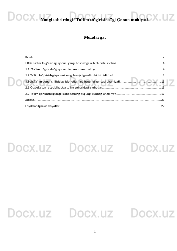 Yangi tahrirdagi “Ta’lim to’g’risida”gi Qonun mohiyati.
Mundarija:
Kirish ............................................................................................................................................................ 2
I.Bob.Ta’lim to’g’risidagi qonuni yangi bosqichga olib chiqish istiqboli ....................................................... 4
1.1.“Ta’lim to‘g‘risida”gi qonunning mazmun-mohiyati .............................................................................. 4
1.2.Ta’lim to’g’risidagi qonuni yangi bosqichga olib chiqish istiqboli ........................................................... 9
II.Bob.Ta’lim qonunchiligidagi islohotlarning bugungi kundagi ahamiyati ................................................. 13
2.1.O`zbekiston respublikasida ta’lim sohasidagi islohotlar ...................................................................... 13
2.2.Ta’lim qonunchiligidagi islohotlarning bugungi kundagi ahamiyati ..................................................... 17
Xulosa. ....................................................................................................................................................... 27
Foydalanilgan adabiyotlar .......................................................................................................................... 29
1 
