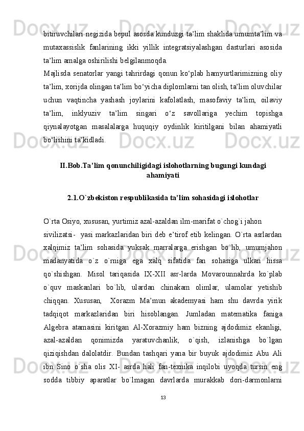 bitiruvchilari negizida bepul asosda kunduzgi ta’lim shaklida umumta’lim va
mutaxassislik   fanlarining   ikki   yillik   integratsiyalashgan   dasturlari   asosida
ta’lim amalga oshirilishi belgilanmoqda.
Majlisda   senatorlar   yangi   tahrirdagi   qonun   ko‘plab   hamyurtlarimizning   oliy
ta’lim, xorijda olingan ta’lim bo‘yicha diplomlarni tan olish, ta’lim oluvchilar
uchun   vaqtincha   yashash   joylarini   kafolatlash,   masofaviy   ta’lim,   oilaviy
ta’lim,   inklyuziv   ta’lim   singari   o‘z   savollariga   yechim   topishga
qiynalayotgan   masalalarga   huquqiy   oydinlik   kiritilgani   bilan   ahamiyatli
bo‘lishini ta’kidladi.
II.Bob.Ta’lim qonunchiligidagi islohotlarning bugungi kundagi
ahamiyati
2. 1 . O`zbekiston respublikasida ta’lim sohasidagi islohotlar
O`rta Osiyo, xususan, yurtimiz azal-azaldan ilm-marifat o`chog`i jahon
sivilizatsi-   yasi markazlaridan biri deb e’tirof etib kelingan. O`rta asrlardan
xalqimiz   ta’lim   sohasida   yuksak   marralarga   erishgan   bo`lib,   umumjahon
madanyatida   o`z   o`rniga   ega   xalq   sifatida   fan   sohasiga   ulkan   hissa
qo`shishgan.   Misol   tariqasida   IX-XII   asr-larda   Movarounnahrda   ko`plab
o`quv   maskanlari   bo`lib,   ulardan   chinakam   olimlar,   ulamolar   yetishib
chiqqan.   Xususan,     Xorazm   Ma’mun   akademyasi   ham   shu   davrda   yirik
tadqiqot   markazlaridan   biri   hisoblangan.   Jumladan   matematika   faniga
Algebra   atamasini   kiritgan   Al-Xorazmiy   ham   bizning   ajdodimiz   ekanligi,
azal-azaldan   qonimizda   yaratuvchanlik,   o`qish,   izlanishga   bo`lgan
qiziqishdan   dalolatdir.   Bundan   tashqari   yana   bir   buyuk   ajdodimiz   Abu   Ali
ibn   Sino   o`sha   olis   XI-   asrda   hali   fan-texnika   inqilobi   uyoqda   tursin   eng
sodda   tibbiy   aparatlar   bo`lmagan   davrlarda   murakkab   dori-darmonlarni
13 