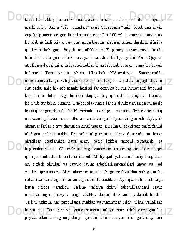 tayyorlab   tibbiy   jarrohlik   muolajalarni   amalga   oshirgani   bilan   dunyoga
mashhurdir.   Uning   “Tib   qonunlari”   asari   Yevropada   “Injil”   kitobidan   keyin
eng   ko`p   nashr   etilgan   kitoblardan   biri   bo`lib   500   yil   davomida   dunyoning
ko`plab nufuzli oliy o`quv yurtlarida barcha talabalar uchun darshlik sifatida
qo`llanib   kelingan.   Buyuk   mutafakkir   Al-Farg`oniy   astronomiya   fanida
birinchi   bo`lib   geliosintrik   nazaryani   asoschisi   bo`lgan   ya’ni   Yerni   Quyosh
atrofida aylanishini aniq hisob-kitoblar bilan isbotlab bergan. Yana bir buyuk
bobomiz   Temuriyzoda   Mirzo   Ulug`bek   XV-asrdayoq   Samarqandda
observatorya barpo etib yulduzlar xaritasini tuzgan. U yulduzlar joylashuvini
shu qadar aniq hi- soblaganki hozirgi fan-texnika bu ma’lumotlarni bugungi
kun   hisobi   bilan   atigi   bir-ikki   daqiqa   farq   qilinishini   aniqladi.   Bundan
ko`rinib   turibdiki   bizning   Ota-bobola-   rimiz   jahon   sivilizatsiyasiga   munosib
hissa qo`shgan shaxslar bo`lib yashab o`tganligi.   Asosan ta’lim tizimi sobiq
markazning   hukumron   mafkura   manfaatlariga   bo`ysundirilgan   edi.   Aytaylik
aksaryat fanlar o`quv dasturiga kiritilmagan. Birgina O`zbekiston tarixi fanini
oladigan   bo`lsak   ushbu   fan   xolis   o`rganilmas,   o`quv   dasturida   bu   fanga
ajratilgan   soatlarning   katta   qismi   sobiq   ittifoq   tarixini   o`rganish-   ga
bag`ishlanar   edi.   O`quvchilar   ongi   vatanimiz   tarixining   noto`g`ri   talqin
qilingan hodisalari bilan to`dirilar edi. Milliy qadriyat va ma’naviyat toptalar,
asl   o`zbek   olimlari   va   buyuk   davlat   arboblari,sarkardalari   hayot   va   ijod
yo`llari   qoralangan.   Mamlakatimiz   mustaqillikga   erishgandan   so`ng   barcha
sohalarda tub o`zgarishlar amalga oshirila boshladi. Ayniqsa ta`lim sohasiga
katta   e’tibor   qaratildi.   Ta’lim-   tarbiya   tizimi   takomillashgani   sayin
odamlarning   ma’navyati,   ongi,   tafakkur   doirasi   shakllanib,   yuksalib   bordi.”
Ta’lim tizimini har tomonlama shaklan va mazmunan isloh qilish, yangilash
lozim   edi.   Zero,   jamiyat   yangi   shaxsni   tarbiyalashni   talab   etayotgan   bir
paytda   odamlarning   ongi,dunyo   qarashi,   bilim   saviyasini   o`zgartirmay,   uni
14 