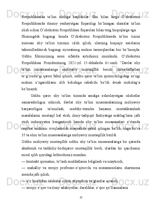 Respublikasida   ta’lim   olishga   haqlidirlar.   Shu   bilan   birga   O‘zbekiston
Respublikasida   doimiy   yashayotgan   fuqaroligi   bo‘lmagan   shaxslar   ta’lim
olish uchun O‘zbekiston Respublikasi fuqarolari bilan teng huquqlarga ega.
Shuningdek   bugungi   kunda   O‘zbekiston   Respublikasida   ta’lim   tizimi
xususan   oliy   ta’lim   tizimini   isloh   qilish,   ularning   huquqiy   asoslarini
takomillashtirish   bugungi   siyosatning   muhim   tarmoqlaridan   biri   bo‘lmoqda.
Ushbu   fikrimizning   asosi   sifatida   aytishimiz   mumkinki,   O‘zbekiston
Respublikasi   Prezidentining   2021-yil   15-dekabrda   61-sonli   “Davlat   oliy
ta’lim   muassasalariga   moliyaviy   mustaqillik   berish   chora-tadbirlari
to‘g‘risida”gi qarori fabul qilinib, ushbu qaror ta’lim qonunchiligidagi so‘ngi
muhim   o‘zgarishlarni   olib   kelishiga   sababchi   bo‘ldi   desak   mubolag‘a
bo‘lmaydi.
Ushbu   qaror   oliy   ta’lim   tizimida   amalga   oshirilayotgan   islohotlar
samaradorligini   oshirish,   davlat   oliy   ta’lim   muassasalarining   moliyaviy
barqarorligini   ta’minlash,   moddiy-texnika   bazasini   mustahkamlash
masalalarini   mustaqil   hal   etish,   ilmiy-tadqiqot   faoliyatiga   mablag‘larni   jalb
etish   imkoniyatini   kengaytirish   hamda   oliy   ta’lim   muassasalari   o‘rtasida
raqobat   muhitini   rivojlantirish   maqsadida   qabul   qilingan   bo‘lib,   unga   ko‘ra
35 ta olim ta’lim muassasalariga moliyaviy mustaqillik berildi.
Ushbu   moliyaviy   mustaqillik   ushbu   oliy   ta’lim   muassasalariga   bir   qatorda
akademik   va   tashkiliy-boshqaruv   mustaqillik   berib,   ulardan   bir   qanchasini
misol qilib quyidagi keltirishimiz mumkin:
— kontrakt qiymatini, to‘lash muddatlarini belgilash va uzaytirish;
—   mahalliy   va   xorijiy   professor-o‘qituvchi   va   mutaxassislarni   shartnoma
asosida jalb qilish;
— o‘z hisobidan talabalar uchun stipendiya va grantlar ajratish;
— xorijiy o‘quv va ilmiy adabiyotlar, darsliklar, o‘quv qo‘llanmalarni
22 