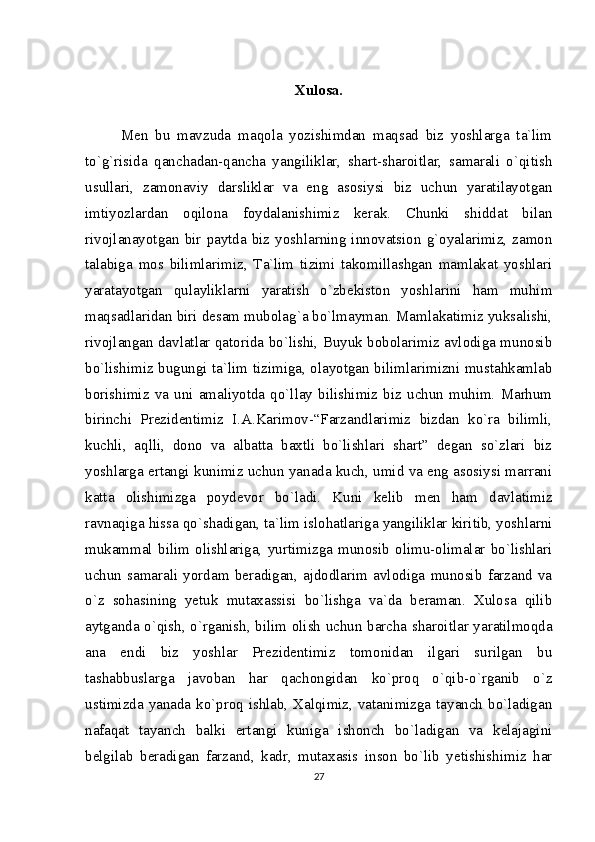 Xulosa.
Men   bu   mavzuda   maqola   yozishimdan   maqsad   biz   yoshlarga   ta`lim
to`g`risida   qanchadan-qancha   yangiliklar,   shart-sharoitlar,   samarali   o`qitish
usullari,   zamonaviy   darsliklar   va   eng   asosiysi   biz   uchun   yaratilayotgan
imtiyozlardan   oqilona   foydalanishimiz   kerak.   Chunki   shiddat   bilan
rivojlanayotgan   bir   paytda  biz   yoshlarning  innovatsion   g`oyalarimiz,  zamon
talabiga   mos   bilimlarimiz,   Ta`lim   tizimi   takomillashgan   mamlakat   yoshlari
yaratayotgan   qulayliklarni   yaratish   o`zbekiston   yoshlarini   ham   muhim
maqsadlaridan biri desam mubolag`a bo`lmayman. Mamlakatimiz yuksalishi,
rivojlangan davlatlar qatorida bo`lishi, Buyuk bobolarimiz avlodiga munosib
bo`lishimiz bugungi ta`lim tizimiga, olayotgan bilimlarimizni mustahkamlab
borishimiz   va   uni  amaliyotda   qo`llay  bilishimiz   biz  uchun   muhim.   Marhum
birinchi   Prezidentimiz   I.A.Karimov-“Farzandlarimiz   bizdan   ko`ra   bilimli,
kuchli,   aqlli,   dono   va   albatta   baxtli   bo`lishlari   shart”   degan   so`zlari   biz
yoshlarga ertangi kunimiz uchun yanada kuch, umid va eng asosiysi marrani
katta   olishimizga   poydevor   bo`ladi.   Kuni   kelib   men   ham   davlatimiz
ravnaqiga hissa qo`shadigan, ta`lim islohatlariga yangiliklar kiritib, yoshlarni
mukammal   bilim   olishlariga,   yurtimizga   munosib   olimu-olimalar   bo`lishlari
uchun   samarali   yordam   beradigan,   ajdodlarim   avlodiga   munosib   farzand   va
o`z   sohasining   yetuk   mutaxassisi   bo`lishga   va`da   beraman.   Xulosa   qilib
aytganda o`qish, o`rganish, bilim olish uchun barcha sharoitlar yaratilmoqda
ana   endi   biz   yoshlar   Prezidentimiz   tomonidan   ilgari   surilgan   bu
tashabbuslarga   javoban   har   qachongidan   ko`proq   o`qib-o`rganib   o`z
ustimizda yanada ko`proq ishlab, Xalqimiz, vatanimizga tayanch bo`ladigan
nafaqat   tayanch   balki   ertangi   kuniga   ishonch   bo`ladigan   va   kelajagini
belgilab   beradigan   farzand,   kadr,   mutaxasis   inson   bo`lib   yetishishimiz   har
27 