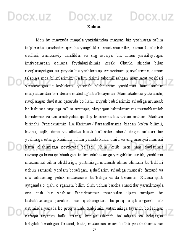 Xulosa.
Men   bu   mavzuda   maqola   yozishimdan   maqsad   biz   yoshlarga   ta`lim
to`g`risida   qanchadan-qancha   yangiliklar,   shart-sharoitlar,   samarali   o`qitish
usullari,   zamonaviy   darsliklar   va   eng   asosiysi   biz   uchun   yaratilayotgan
imtiyozlardan   oqilona   foydalanishimiz   kerak.   Chunki   shiddat   bilan
rivojlanayotgan   bir   paytda  biz   yoshlarning  innovatsion   g`oyalarimiz,  zamon
talabiga   mos   bilimlarimiz,   Ta`lim   tizimi   takomillashgan   mamlakat   yoshlari
yaratayotgan   qulayliklarni   yaratish   o`zbekiston   yoshlarini   ham   muhim
maqsadlaridan biri desam mubolag`a bo`lmayman. Mamlakatimiz yuksalishi,
rivojlangan davlatlar qatorida bo`lishi, Buyuk bobolarimiz avlodiga munosib
bo`lishimiz bugungi ta`lim tizimiga, olayotgan bilimlarimizni mustahkamlab
borishimiz   va   uni  amaliyotda   qo`llay  bilishimiz   biz  uchun   muhim.   Marhum
birinchi   Prezidentimiz   I.A.Karimov-“Farzandlarimiz   bizdan   ko`ra   bilimli,
kuchli,   aqlli,   dono   va   albatta   baxtli   bo`lishlari   shart”   degan   so`zlari   biz
yoshlarga ertangi kunimiz uchun yanada kuch, umid va eng asosiysi marrani
katta   olishimizga   poydevor   bo`ladi.   Kuni   kelib   men   ham   davlatimiz
ravnaqiga hissa qo`shadigan, ta`lim islohatlariga yangiliklar kiritib, yoshlarni
mukammal   bilim   olishlariga,   yurtimizga   munosib   olimu-olimalar   bo`lishlari
uchun   samarali   yordam   beradigan,   ajdodlarim   avlodiga   munosib   farzand   va
o`z   sohasining   yetuk   mutaxassisi   bo`lishga   va`da   beraman.   Xulosa   qilib
aytganda o`qish, o`rganish, bilim olish uchun barcha sharoitlar yaratilmoqda
ana   endi   biz   yoshlar   Prezidentimiz   tomonidan   ilgari   surilgan   bu
tashabbuslarga   javoban   har   qachongidan   ko`proq   o`qib-o`rganib   o`z
ustimizda yanada ko`proq ishlab, Xalqimiz, vatanimizga tayanch bo`ladigan
nafaqat   tayanch   balki   ertangi   kuniga   ishonch   bo`ladigan   va   kelajagini
belgilab   beradigan   farzand,   kadr,   mutaxasis   inson   bo`lib   yetishishimiz   har
27