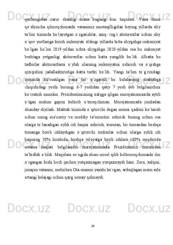 qachongidan   zarur   ekanligi   mana   bugungi   kun   taqozosi.   Yana   shuni
qo`shimcha   qilmoqchimanki   vatanimiz   mustaqilligidan   keying   yillarda   oliy
ta’lim   tizimida   bo`layotgan   o`zgarishlar,   aniq-   rog`i   abiturentlar   uchun   oliy
o`quv   yurtlariga   kirish   imkonyati   oldingi   yillarda   bitta   oliygohga   imkoniyat
bo`lgan   bo`lsa   2019-yildan   uchta   oliygohga   2020-yildan   esa   bu   imkonyat
beshtaga   yetganligi   abiturentlar   uchun   katta   yangilik   bo`ldi.   Albatta   bu
tadbirlar   abiturentlarni   o`ylab   ularning   imkonyatini   oshirish   va   o`qishga
qiziqishini   jadallashtirishga   katta   turtki   bo`ldi.   Yangi   ta’lim   to`g`risidagi
qonunda   ko`rsatilgan   yana   bir   o`zgarish   bu   bolalarning   maktabga
chiqishidagi   yoshi   burungi   6-7   yoshdan   qatiy   7   yosh   deb   belgilanishini
ko`rsatish   mumkin.   Prezidentimizning   xalqga   qilgan   murojatnomasida   aytib
o`tgan   muhim   gapini   keltirib   o`tmoqchiman.   Murojatnomada   jumladan
shunday diyiladi. Maktab tizimida o`qituvchi degan nomni qadrini ko`tarish
uchun   uning   ma’naviy   va   moddiy   ta’minotini   oshirish   buning   uchun   esa
ularga  to`lanadigan  oylik  ish  haqini  oshirish,  xususan,  bir  tumandan  boshqa
tumanga   borib   ishlaydigan   o`qituvchi   xodimlar   uchun   ularga   oylik   ish
haqining   50%   hisobida,   boshqa   viloyatga   borib   ishlasa   100%   miqdorida
ustama   haqlari   belgilanishi   murojatnomada   Prezidentimiz   tomonidan
ta’kidlab o`tildi. Maqolam so`ngida shuni misol qilib keltirmoqchimanki ilm
o`rgangan kishi hech qachon yutqazmagan yutqazmaydi ham. Zero, xalqini,
jonajon vatanini, mehribon Ota-onasini yaxshi ko`rgan, ardoqlagan inson aslo
ertangi kelajagi uchun qayg`urmay qolmaydi.
28 