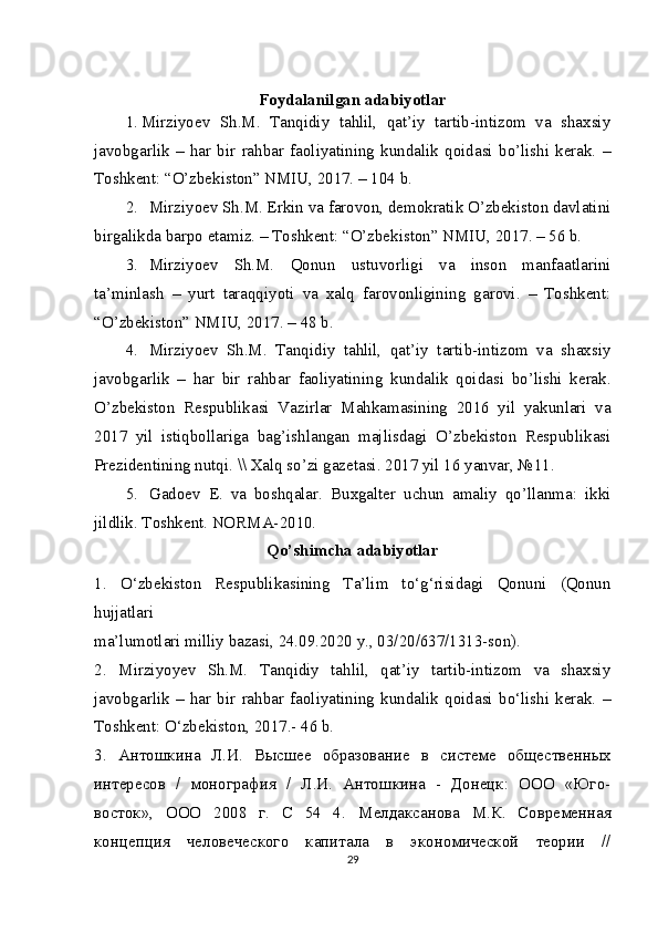 Foydalanilgan adabiyotlar
1. Mirziyoev   Sh.M.   Tanqidiy   tahlil,   qat’iy   tartib-intizom   va   shaxsiy
javobgarlik   –   har   bir   rahbar   faoliyatining   kundalik   qoidasi   bo’lishi   kerak.   –
Toshkent: “O’zbekiston” NMIU, 2017. – 104 b.
2. Mirziyoev Sh.M. Erkin va farovon, demokratik O’zbekiston davlatini
birgalikda barpo etamiz. – Toshkent: “O’zbekiston” NMIU, 2017. – 56 b.
3. Mirziyoev   Sh.M.   Qonun   ustuvorligi   va   inson   manfaatlarini
ta’minlash   –   yurt   taraqqiyoti   va   xalq   farovonligining   garovi.   –   Toshkent:
“O’zbekiston” NMIU, 2017. – 48 b.
4. Mirziyoev   Sh.M.   Tanqidiy   tahlil,   qat’iy   tartib-intizom   va   shaxsiy
javobgarlik   –   har   bir   rahbar   faoliyatining   kundalik   qoidasi   bo’lishi   kerak.
O’zbekiston   Respublikasi   Vazirlar   Mahkamasining   2016   yil   yakunlari   va
2017   yil   istiqbollariga   bag’ishlangan   majlisdagi   O’zbekiston   Respublikasi
Prezidentining nutqi. \\ Xalq so’zi gazetasi. 2017 yil 16 yanvar, №11.
5. Gadoev   E.   va   boshqalar.   Buxgalter   uchun   amaliy   qo’llanma:   ikki
jildlik. Toshkent. NORMA-2010. 
Qo’shimcha adabiyotlar
1.   O‘zbekiston   Respublikasining   Ta’lim   to‘g‘risidagi   Qonuni   (Qonun
hujjatlari
ma’lumotlari milliy bazasi, 24.09.2020 y., 03/20/637/1313-son).
2.   Mirziyoyev   Sh.M.   Tanqidiy   tahlil,   qat’iy   tartib-intizom   va   shaxsiy
javobgarlik   –   har   bir   rahbar   faoliyatining   kundalik   qoidasi   bo‘lishi   kerak.   –
Toshkent: O‘zbekiston, 2017.-  46 b.
3.   Антошкина   Л.И.   Высшее   образование   в   системе   общественных
интересов   /   монография   /   Л.И.   Антошкина   -   Донецк:   ООО   «Юго-
восток»,   ООО   2008   г.   С   54   4.   Мелдаксанова   М.К.   Современная
концепция   человеческого   капитала   в   экономической   теории   //
29