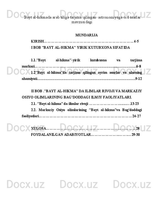   Bayt al-hikma da arab tiliga tarjima qilingan  astronomiyaga oid asarlar 
mavzusidagi
MUNDARIJA
KIRISH…………………………………………………………………4-5
I BOB "BAYT AL-HIKMA" YIRIK KUTUBXONA SIFATIDA
1.1."Bayt   al-hikma"-yirik   kutubxona   va   tarjima
markazi……………………….............................................................................6-8
1.2"Bayt   al-hikma"da   tarjima   qilingan   ayrim   asarlar   va   ularning
ahamiyati.............................................................................................................9-12
II BOB ."BAYT AL-HIKMA” DA ILIMLAR RIVOJI VA MARKAZIY
OSIYO OLIMLARINING BAG’DODDAGI ILMIY FAOLIYATLARI.
2.1. "Bayt al-hikma” da ilimlar rivoji …………………….........….13-23
2.2.   Markaziy   Osiyo   olimlarining   "Bayt   al-hikma”va   Bag’doddagi
faoliyatlari……………………………………………………………………24-27
XULOSA…………………………………………………………………28
FOYDALANILGAN ADABIYOTLAR…………………...……..…29-30 