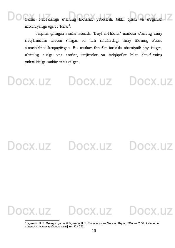 fikrlar   o‘zbeklariga   o‘zining   fikrlarini   yetkazish,   tahlil   qilish   va   o‘rganish
imkoniyatiga ega bo‘ldilar 8
.
Tarjima   qilingan   asarlar   asosida   "Bayt   al-Hikma"   markazi   o‘zining   ilmiy
rivojlanishini   davom   ettirgan   va   turli   sohalardagi   ilmiy   fikrning   o‘zaro
almashishini   kengaytirgan.   Bu   markaz   ilm-fikr   tarixida   ahamiyatli   joy   tutgan,
o‘zining   o‘ziga   xos   asarlar,   tarjimalar   va   tadqiqotlar   bilan   ilm-fikrning
yuksalishiga muhim ta'sir qilgan. 
8
 Бартольд В. В. Халиф и султан // Бартольд В. В. Сочинения. — Москва: Наука, 1966. — Т. VI: Работы по 
истории ислама и арабского халифата.  C – 125 .
10 