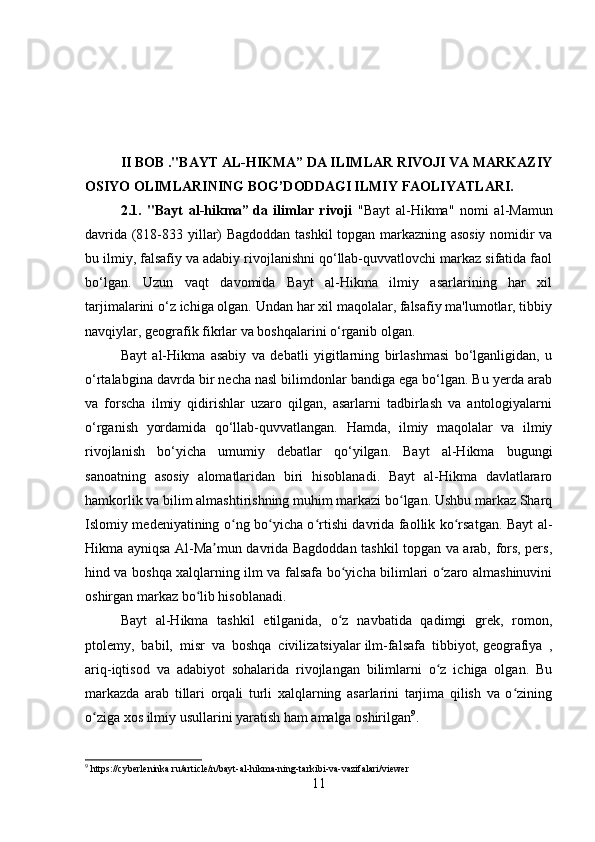 II BOB ."BAYT AL-HIKMA” DA ILIMLAR RIVOJI VA MARKAZIY
OSIYO OLIMLARINING BOG’DODDAGI ILMIY FAOLIYATLARI.
2.1.   "Bayt   al-hikma”   da   ilimlar   rivoji   "Bayt   al-Hikma"   nomi   al-Mamun
davrida (818-833 yillar) Bagdoddan tashkil topgan markazning asosiy nomidir va
bu ilmiy, falsafiy va adabiy rivojlanishni qo‘llab-quvvatlovchi markaz sifatida faol
bo‘lgan.   Uzun   vaqt   davomida   Bayt   al-Hikma   ilmiy   asarlarining   har   xil
tarjimalarini o‘z ichiga olgan. Undan har xil maqolalar, falsafiy ma'lumotlar, tibbiy
navqiylar, geografik fikrlar va boshqalarini o‘rganib olgan.
Bayt   al-Hikma   asabiy   va   debatli   yigitlarning   birlashmasi   bo‘lganligidan,   u
o‘rtalabgina davrda bir necha nasl bilimdonlar bandiga ega bo‘lgan. Bu yerda arab
va   forscha   ilmiy   qidirishlar   uzaro   qilgan,   asarlarni   tadbirlash   va   antologiyalarni
o‘rganish   yordamida   qo‘llab-quvvatlangan.   Hamda,   ilmiy   maqolalar   va   ilmiy
rivojlanish   bo‘yicha   umumiy   debatlar   qo‘yilgan.   Bayt   al-Hikma   bugungi
sanoatning   asosiy   alomatlaridan   biri   hisoblanadi.   Bayt   al-Hikma   davlatlararo
hamkorlik va bilim almashtirishning muhim markazi bo lgan. Ushbu markaz Sharqʻ
Islomiy medeniyatining o ng bo yicha o rtishi davrida faollik ko rsatgan. Bayt al-	
ʻ ʻ ʻ ʻ
Hikma ayniqsa Al-Ma mun davrida Bagdoddan tashkil topgan va arab, fors, pers,	
ʼ
hind va boshqa xalqlarning ilm va falsafa bo yicha bilimlari o zaro almashinuvini	
ʻ ʻ
oshirgan markaz bo lib hisoblanadi.	
ʻ
Bayt   al-Hikma   tashkil   etilganida,   o z   navbatida   qadimgi   grek,   romon,	
ʻ
ptolemy,   babil,   misr   va   boshqa   civilizatsiyalar   ilm-falsafa   tibbiyot,   geografiya   ,
ariq-iqtisod   va   adabiyot   sohalarida   rivojlangan   bilimlarni   o z   ichiga   olgan.   Bu	
ʻ
markazda   arab   tillari   orqali   turli   xalqlarning   asarlarini   tarjima   qilish   va   o zining	
ʻ
o ziga xos ilmiy usullarini yaratish ham amalga oshirilgan	
ʻ 9
.
9
  https://cyberleninka.ru/article/n/bayt-al-hikma-ning-tarkibi-va-vazifalari/viewer
11