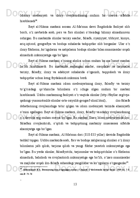 Islomiy   medeniyati   va   ilmiy   rivojlanishining   muhim   bir   merosi   sifatida
hisoblanadi 10
.
Bayt   al-Hikma   markazi   asosan   Al-Ma'mun   davri   Bagdodida   faoliyat   olib
borib,   o z   navbatida   arab,   pers   va   fors   olimlari   o rtasidagi   bilimiy   almashinuvniʻ ʻ
oshirgan. Bu markazda olimlar tarixiy asarlar, falsafa, riyaziyyat, tibbiyot, kimyo,
ariq-iqtisod,   geografiya   va   boshqa   sohalarda   tadqiqotlar   olib   borganlar.   Ular   o z	
ʻ
ilmiy fikrlarini, ko zgularini va natijalarini boshqa olimlar bilan munozaralar orqali	
ʻ
almashish imkoniyatiga ega bo lgan.	
ʻ
Bayt al-Hikma markazi o zining aholisi uchun muhim bir ma lumot manbai
ʻ ʼ
bo lib   hisoblanardi.   Bu   markazda   saqlangan   asarlar,   maqolalar   va   tarjimalar	
ʻ
tarixiy,   falsafiy,   ilmiy   va   adabiyot   sohalarida   o rganish,   taqqoslash   va   ilmiy	
ʻ
tadqiqotlar uchun keng foydalanish imkonini berdi.
Bayt   al-Hikma   markazi   islom   medeniyatining   ilmiy,   falsafiy   va   tarixiy
to g risidagi   qo shimcha   bilimlarni   o z   ichiga   olgan   muhim   bir   markaz	
ʻ ʻ ʻ ʻ
hisoblanadi. Ushbu markazning faoliyati o z	
ʻ   vaqtida olimlar (http://fayllar.org/reja-
qadimgi-yunonistonlik-olimlar-orta-osiyolik-geograf-oliml.html),   ilm-falsafa
debatlarining   rivojlanishiga   ta'sir   qilgan   va   islom   medeniyati   tarixida   ahamiyatli
o rnini egallagan. Bayt al-Hikma markazi, ilmiy, falsafiy va adabiy rivojlanishning	
ʻ
o z davrida eng muhim merosi bo lgan. Bu markaz Sharq Islom medeniyatida ilm-
ʻ ʻ
falsafani   rivojlantirish,   o qitish   va   tadqiqotning   markaziy   muassasasi   sifatida	
ʻ
ahamiyatga ega bo lgan.	
ʻ
Bayt al-Hikma markazi, Al-Ma'mun dori (818-833 yillar) davrida Bagdodda
tashkil topgan. Ushbu markazda arab, fors va boshqa xalqlarning olimlari o z ilmiy	
ʻ
bilimlarini   jalb   qilish,   tarjima   qilish   va   yangi   fikrlar   yaratish   imkoniyatiga   ega
bo lgan. Bu yerda olimlar, falsafiyotchi, tarjimonlar va tadqiqotchilar o z fikrlarini	
ʻ ʻ
almashish, baholash va rivojlantirish imkoniyatiga ega bo lib, o zaro munozaralar	
ʻ ʻ
va majlislar orqali ilm-falsafa sohasidagi yangiliklar va ko zgularni o rganganlar
ʻ ʻ 11
.
10
  Abduxalimov B.A. Beruniyning kam o‘rganilgan risolasi  // Jamiyat O‘zbekistonda harbiy fanlar. 1999 yil. 7-8-
son.B  74-76
11
 
13 