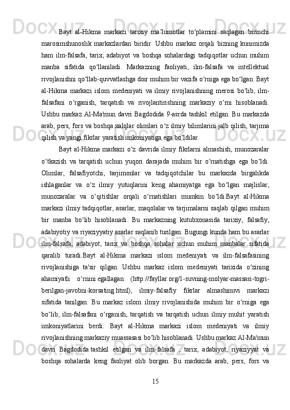 Bayt   al-Hikma   markazi   tarixiy   ma lumotlar   to plamini   saqlagan   birinchiʼ ʻ
marosimshunoslik   markazlardan   biridir.   Ushbu   markaz   orqali   bizning   kunimizda
ham   ilm-falsafa,   tarix,   adabiyot   va   boshqa   sohalardagi   tadqiqotlar   uchun   muhim
manba   sifatida   qo llaniladi.   Markazning   faoliyati,   ilm-falsafa   va   intellektual	
ʻ
rivojlanishni qo llab-quvvatlashga doir muhim bir vazifa o rniga ega bo lgan. Bayt	
ʻ ʻ ʻ
al-Hikma   markazi   islom   medeniyati   va   ilmiy   rivojlanishning   merosi   bo lib,   ilm-	
ʻ
falsafani   o rganish,   tarqatish   va   rivojlantirishning   markaziy   o rni   hisoblanadi.	
ʻ ʻ
Ushbu  markaz Al-Ma'mun  davri  Bagdodida   9-asrda  tashkil  etilgan.  Bu  markazda
arab, pers, fors va boshqa xalqlar olimlari o z ilmiy bilimlarini jalb qilish, tarjima	
ʻ
qilish va yangi fikrlar yaratish imkoniyatiga ega bo ldilar.	
ʻ
Bayt   al-Hikma   markazi   o z   davrida   ilmiy   fikrlarni   almashish,   munozaralar	
ʻ
o tkazish   va   tarqatish   uchun   yuqori   darajada   muhim   bir   o rnatishga   ega   bo ldi.	
ʻ ʻ ʻ
Olimlar,   falsafiyotchi,   tarjimonlar   va   tadqiqotchilar   bu   markazda   birgalikda
ishlaganlar   va   o z   ilmiy   yutuqlarini   keng   ahamiyatga   ega   bo lgan   majlislar,	
ʻ ʻ
munozaralar   va   o qitishlar   orqali   o rnatishlari   mumkin   bo ldi.Bayt   al-Hikma
ʻ ʻ ʻ
markazi  ilmiy tadqiqotlar, asarlar, maqolalar va tarjimalarni  saqlab qilgan muhim
bir   manba   bo lib   hisoblanadi.   Bu   markazning   kutubxonasida   tarixiy,   falsafiy,	
ʻ
adabiyotiy va riyaziyyatiy asarlar saqlanib turilgan. Bugungi kunda ham bu asarlar
ilm-falsafa,   adabiyot,   tarix   va   boshqa   sohalar   uchun   muhim   manbalar   sifatida
qaralib   turadi.Bayt   al-Hikma   markazi   islom   medeniyati   va   ilm-falsafasining
rivojlanishiga   ta'sir   qilgan.   Ushbu   markaz   islom   medeniyati   tarixida   o zining	
ʻ
ahamiyatli   o rnini	
ʻ   egallagan   (http://fayllar.org/1-suvning-molyar-massasi-togri-
berilgan-javobni-korsating.html),   ilmiy-falsafiy   fikrlar   almashinuvi   markazi
sifatida   tanilgan.   Bu   markaz   islom   ilmiy   rivojlanishida   muhim   bir   o rniga   ega	
ʻ
bo lib,   ilm-falsafani   o rganish,   tarqatish   va   tarqatish   uchun   ilmiy   muhit   yaratish	
ʻ ʻ
imkoniyatlarini   berdi.   Bayt   al-Hikma   markazi   islom   medeniyati   va   ilmiy
rivojlanishning markaziy muassasasi bo lib hisoblanadi. Ushbu markaz Al-Ma'mun	
ʻ
davri   Bagdodida   tashkil   etilgan   va   ilm-falsafa   ,   tarix,   adabiyot,   riyaziyyat   va
boshqa   sohalarda   keng   faoliyat   olib   borgan.   Bu   markazda   arab,   pers,   fors   va
15 