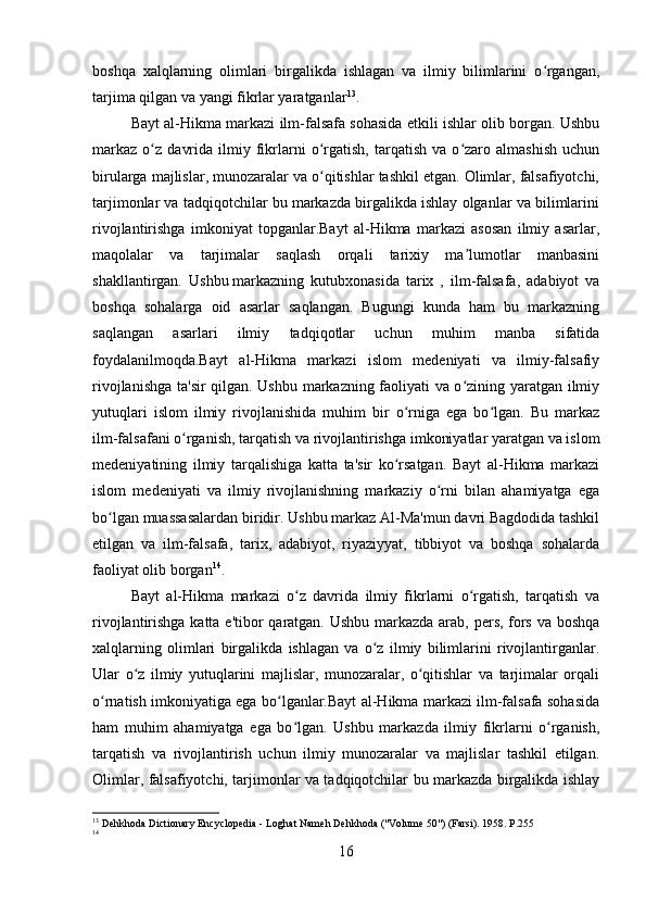 boshqa   xalqlarning   olimlari   birgalikda   ishlagan   va   ilmiy   bilimlarini   o rgangan,ʻ
tarjima qilgan va yangi fikrlar yaratganlar 13
.
Bayt al-Hikma markazi ilm-falsafa sohasida etkili ishlar olib borgan. Ushbu
markaz   o z   davrida   ilmiy  fikrlarni   o rgatish,   tarqatish   va   o zaro   almashish   uchun	
ʻ ʻ ʻ
birularga majlislar, munozaralar va o qitishlar tashkil etgan. Olimlar, falsafiyotchi,	
ʻ
tarjimonlar va tadqiqotchilar bu markazda birgalikda ishlay olganlar va bilimlarini
rivojlantirishga   imkoniyat   topganlar.Bayt   al-Hikma   markazi   asosan   ilmiy   asarlar,
maqolalar   va   tarjimalar   saqlash   orqali   tarixiy   ma lumotlar   manbasini	
ʼ
shakllantirgan.   Ushbu   markazning   kutubxonasida   tarix   ,   ilm-falsafa,   adabiyot   va
boshqa   sohalarga   oid   asarlar   saqlangan.   Bugungi   kunda   ham   bu   markazning
saqlangan   asarlari   ilmiy   tadqiqotlar   uchun   muhim   manba   sifatida
foydalanilmoqda.Bayt   al-Hikma   markazi   islom   medeniyati   va   ilmiy-falsafiy
rivojlanishga ta'sir qilgan. Ushbu markazning faoliyati va o zining yaratgan ilmiy
ʻ
yutuqlari   islom   ilmiy   rivojlanishida   muhim   bir   o rniga   ega   bo lgan.   Bu   markaz	
ʻ ʻ
ilm-falsafani o rganish, tarqatish va rivojlantirishga imkoniyatlar yaratgan va islom	
ʻ
medeniyatining   ilmiy   tarqalishiga   katta   ta'sir   ko rsatgan.   Bayt   al-Hikma   markazi	
ʻ
islom   medeniyati   va   ilmiy   rivojlanishning   markaziy   o rni   bilan   ahamiyatga   ega	
ʻ
bo lgan muassasalardan biridir. Ushbu markaz Al-Ma'mun davri Bagdodida tashkil	
ʻ
etilgan   va   ilm-falsafa,   tarix,   adabiyot,   riyaziyyat,   tibbiyot   va   boshqa   sohalarda
faoliyat olib borgan 14
.
Bayt   al-Hikma   markazi   o z   davrida   ilmiy   fikrlarni   o rgatish,   tarqatish   va	
ʻ ʻ
rivojlantirishga katta e'tibor  qaratgan. Ushbu markazda arab, pers, fors va boshqa
xalqlarning   olimlari   birgalikda   ishlagan   va   o z   ilmiy   bilimlarini   rivojlantirganlar.	
ʻ
Ular   o z   ilmiy   yutuqlarini   majlislar,   munozaralar,   o qitishlar   va   tarjimalar   orqali	
ʻ ʻ
o rnatish imkoniyatiga ega bo lganlar.Bayt al-Hikma markazi ilm-falsafa sohasida	
ʻ ʻ
ham   muhim   ahamiyatga   ega   bo lgan.   Ushbu   markazda   ilmiy   fikrlarni   o rganish,	
ʻ ʻ
tarqatish   va   rivojlantirish   uchun   ilmiy   munozaralar   va   majlislar   tashkil   etilgan.
Olimlar, falsafiyotchi, tarjimonlar va tadqiqotchilar bu markazda birgalikda ishlay
13
 Dehkhoda Dictionary Encyclopedia - Loghat Nameh Dehkhoda ("Volume 50") (Farsi). 1958. P.255
14
 
16 