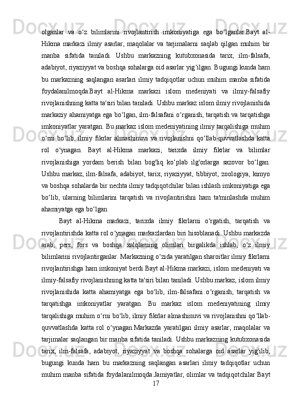 olganlar   va   o z   bilimlarini   rivojlantirish   imkoniyatiga   ega   bo lganlar.Bayt   al-ʻ ʻ
Hikma   markazi   ilmiy   asarlar,   maqolalar   va   tarjimalarni   saqlab   qilgan   muhim   bir
manba   sifatida   taniladi.   Ushbu   markazning   kutubxonasida   tarix,   ilm-falsafa,
adabiyot, riyaziyyat va boshqa sohalarga oid asarlar yig ilgan. Bugungi kunda ham	
ʻ
bu   markazning   saqlangan   asarlari   ilmiy   tadqiqotlar   uchun   muhim   manba   sifatida
foydalanilmoqda.Bayt   al-Hikma   markazi   islom   medeniyati   va   ilmiy-falsafiy
rivojlanishning katta ta'siri bilan taniladi. Ushbu markaz islom ilmiy rivojlanishida
markaziy ahamiyatga ega bo lgan, ilm-falsafani o rganish, tarqatish va tarqatishga	
ʻ ʻ
imkoniyatlar yaratgan. Bu markaz islom medeniyatining ilmiy tarqalishiga muhim
o rni   bo lib,   ilmiy   fikrlar   almashinuvi   va   rivojlanishni   qo llab-quvvatlashda   katta	
ʻ ʻ ʻ
rol   o ynagan.   Bayt   al-Hikma   markazi,   tarixda   ilmiy   fikrlar   va   bilimlar	
ʻ
rivojlanishiga   yordam   berish   bilan   bog'liq   ko‘plab   ilg'orlarga   sazovor   bo‘lgan.
Ushbu   markaz,  ilm-falsafa,   adabiyot,   tarix,  riyaziyyat,  tibbiyot,   zoologiya,  kimyo
va boshqa sohalarda bir nechta ilmiy tadqiqotchilar bilan ishlash imkoniyatiga ega
bo‘lib,   ularning   bilimlarini   tarqatish   va   rivojlantirishni   ham   ta'minlashda   muhim
ahamiyatga ega bo‘lgan.
Bayt   al-Hikma   markazi,   tarixda   ilmiy   fikrlarni   o rgatish,   tarqatish   va	
ʻ
rivojlantirishda katta rol o ynagan markazlardan biri hisoblanadi. Ushbu markazda	
ʻ
arab,   pers,   fors   va   boshqa   xalqlarning   olimlari   birgalikda   ishlab,   o z   ilmiy	
ʻ
bilimlarini rivojlantirganlar. Markazning o zida yaratilgan sharoitlar ilmiy fikrlarni	
ʻ
rivojlantirishga ham imkoniyat berdi.Bayt al-Hikma markazi, islom medeniyati va
ilmiy-falsafiy rivojlanishning katta ta'siri bilan taniladi. Ushbu markaz, islom ilmiy
rivojlanishida   katta   ahamiyatga   ega   bo‘lib,   ilm-falsafani   o rganish,   tarqatish   va	
ʻ
tarqatishga   imkoniyatlar   yaratgan.   Bu   markaz   islom   medeniyatining   ilmiy
tarqalishiga muhim o rni bo‘lib, ilmiy fikrlar almashinuvi va rivojlanishni qo llab-	
ʻ ʻ
quvvatlashda   katta   rol   o ynagan.Markazda   yaratilgan   ilmiy   asarlar,   maqolalar   va	
ʻ
tarjimalar saqlangan bir manba sifatida taniladi. Ushbu markazning kutubxonasida
tarix,   ilm-falsafa,   adabiyot,   riyaziyyat   va   boshqa   sohalarga   oid   asarlar   yig'ilib,
bugungi   kunda   ham   bu   markazning   saqlangan   asarlari   ilmiy   tadqiqotlar   uchun
muhim manba sifatida foydalanilmoqda.Jamiyatlar, olimlar va tadqiqotchilar Bayt
17 