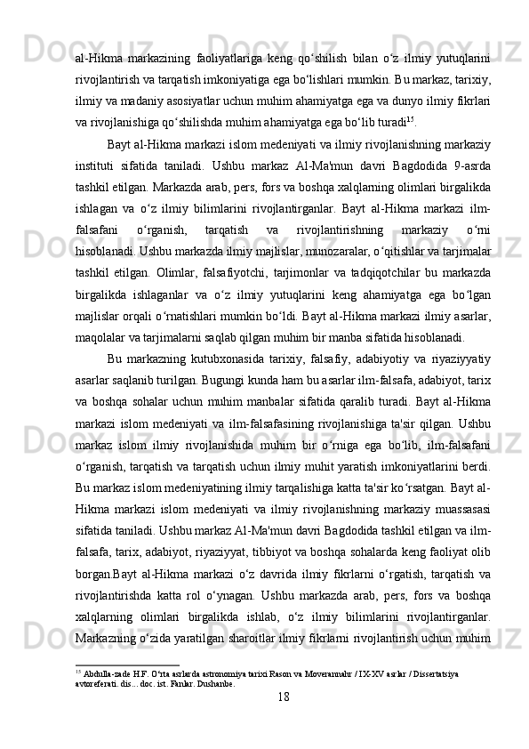 al-Hikma   markazining   faoliyatlariga   keng   qo shilish   bilan   o z   ilmiy   yutuqlariniʻ ʻ
rivojlantirish va tarqatish imkoniyatiga ega bo‘lishlari mumkin. Bu markaz, tarixiy,
ilmiy va madaniy asosiyatlar uchun muhim ahamiyatga ega va dunyo ilmiy fikrlari
va rivojlanishiga qo shilishda muhim ahamiyatga ega bo‘lib turadi	
ʻ 15
.
Bayt al-Hikma markazi islom medeniyati va ilmiy rivojlanishning markaziy
instituti   sifatida   taniladi.   Ushbu   markaz   Al-Ma'mun   davri   Bagdodida   9-asrda
tashkil etilgan. Markazda arab, pers, fors va boshqa xalqlarning olimlari birgalikda
ishlagan   va   o z   ilmiy   bilimlarini   rivojlantirganlar.   Bayt   al-Hikma   markazi   ilm-	
ʻ
falsafani   o rganish,   tarqatish   va   rivojlantirishning   markaziy   o rni
ʻ ʻ
hisoblanadi.   Ushbu markazda ilmiy majlislar, munozaralar, o qitishlar va tarjimalar	
ʻ
tashkil   etilgan.   Olimlar,   falsafiyotchi,   tarjimonlar   va   tadqiqotchilar   bu   markazda
birgalikda   ishlaganlar   va   o z   ilmiy   yutuqlarini   keng   ahamiyatga   ega   bo lgan	
ʻ ʻ
majlislar orqali o rnatishlari mumkin bo ldi. Bayt al-Hikma markazi ilmiy asarlar,	
ʻ ʻ
maqolalar va tarjimalarni saqlab qilgan muhim bir manba sifatida hisoblanadi.
Bu   markazning   kutubxonasida   tarixiy,   falsafiy,   adabiyotiy   va   riyaziyyatiy
asarlar saqlanib turilgan. Bugungi kunda ham bu asarlar ilm-falsafa, adabiyot, tarix
va   boshqa   sohalar   uchun   muhim   manbalar   sifatida   qaralib   turadi.   Bayt   al-Hikma
markazi   islom   medeniyati   va   ilm-falsafasining   rivojlanishiga   ta'sir   qilgan.   Ushbu
markaz   islom   ilmiy   rivojlanishida   muhim   bir   o rniga   ega   bo lib,   ilm-falsafani	
ʻ ʻ
o rganish, tarqatish va tarqatish uchun ilmiy muhit yaratish imkoniyatlarini berdi.	
ʻ
Bu markaz islom medeniyatining ilmiy tarqalishiga katta ta'sir ko rsatgan. Bayt al-	
ʻ
Hikma   markazi   islom   medeniyati   va   ilmiy   rivojlanishning   markaziy   muassasasi
sifatida taniladi. Ushbu markaz Al-Ma'mun davri Bagdodida tashkil etilgan va ilm-
falsafa, tarix, adabiyot, riyaziyyat, tibbiyot va boshqa sohalarda keng faoliyat olib
borgan.Bayt   al-Hikma   markazi   o‘z   davrida   ilmiy   fikrlarni   o‘rgatish,   tarqatish   va
rivojlantirishda   katta   rol   o‘ynagan.   Ushbu   markazda   arab,   pers,   fors   va   boshqa
xalqlarning   olimlari   birgalikda   ishlab,   o‘z   ilmiy   bilimlarini   rivojlantirganlar.
Markazning o‘zida yaratilgan sharoitlar ilmiy fikrlarni rivojlantirish uchun muhim
15
  Abdulla-zade H.F. O‘rta asrlarda astronomiya tarixi Rason va Moverannahr / IX-XV asrlar / Dissertatsiya 
avtoreferati. dis... doc. ist. Fanlar. Dushanbe.
18 