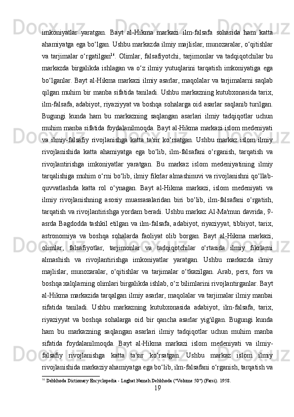 imkoniyatlar   yaratgan.   Bayt   al-Hikma   markazi   ilm-falsafa   sohasida   ham   katta
ahamiyatga ega bo‘lgan. Ushbu markazda ilmiy majlislar, munozaralar, o‘qitishlar
va tarjimalar  o‘rgatilgan 16
. Olimlar, falsafiyotchi, tarjimonlar  va tadqiqotchilar  bu
markazda   birgalikda   ishlagan   va   o‘z   ilmiy   yutuqlarini   tarqatish   imkoniyatiga   ega
bo‘lganlar. Bayt al-Hikma markazi ilmiy asarlar, maqolalar va tarjimalarni saqlab
qilgan muhim bir manba sifatida taniladi. Ushbu markazning kutubxonasida tarix,
ilm-falsafa, adabiyot, riyaziyyat va boshqa sohalarga oid asarlar saqlanib turilgan.
Bugungi   kunda   ham   bu   markazning   saqlangan   asarlari   ilmiy   tadqiqotlar   uchun
muhim manba sifatida foydalanilmoqda. Bayt al-Hikma markazi islom medeniyati
va   ilmiy-falsafiy   rivojlanishga   katta   ta'sir   ko‘rsatgan.   Ushbu   markaz   islom   ilmiy
rivojlanishida   katta   ahamiyatga   ega   bo‘lib,   ilm-falsafani   o‘rganish,   tarqatish   va
rivojlantirishga   imkoniyatlar   yaratgan.   Bu   markaz   islom   medeniyatining   ilmiy
tarqalishiga muhim o‘rni bo‘lib, ilmiy fikrlar almashinuvi va rivojlanishni qo‘llab-
quvvatlashda   katta   rol   o‘ynagan.   Bayt   al-Hikma   markazi,   islom   medeniyati   va
ilmiy   rivojlanishning   asosiy   muassasalaridan   biri   bo‘lib,   ilm-falsafani   o‘rgatish,
tarqatish va rivojlantirishga yordam beradi. Ushbu markaz Al-Ma'mun davrida, 9-
asrda Bagdodda tashkil etilgan va ilm-falsafa, adabiyot, riyaziyyat, tibbiyot, tarix,
astronomiya   va   boshqa   sohalarda   faoliyat   olib   borgan.   Bayt   al-Hikma   markazi,
olimlar,   falsafiyotlar,   tarjimonlar   va   tadqiqotchilar   o‘rtasida   ilmiy   fikrlarni
almashish   va   rivojlantirishga   imkoniyatlar   yaratgan.   Ushbu   markazda   ilmiy
majlislar,   munozaralar,   o‘qitishlar   va   tarjimalar   o‘tkazilgan.   Arab,   pers,   fors   va
boshqa xalqlarning olimlari birgalikda ishlab, o‘z bilimlarini rivojlantirganlar. Bayt
al-Hikma markazida   tarqalgan ilmiy asarlar, maqolalar va tarjimalar ilmiy manbai
sifatida   taniladi.   Ushbu   markazning   kutubxonasida   adabiyot,   ilm-falsafa,   tarix,
riyaziyyat   va   boshqa   sohalarga   oid   bir   qancha   asarlar   yig'ilgan.   Bugungi   kunda
ham   bu   markazning   saqlangan   asarlari   ilmiy   tadqiqotlar   uchun   muhim   manba
sifatida   foydalanilmoqda.   Bayt   al-Hikma   markazi   islom   medeniyati   va   ilmiy-
falsafiy   rivojlanishga   katta   ta'sir   ko‘rsatgan.   Ushbu   markaz   islom   ilmiy
rivojlanishida markaziy ahamiyatga ega bo‘lib, ilm-falsafani o‘rganish, tarqatish va
16
  Dehkhoda Dictionary Encyclopedia - Loghat Nameh Dehkhoda ("Volume 50") (Farsi).  1958.
19 