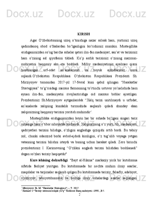 KIRISH
Agar   O zbekistonning   uzoq   o tmishiga   nazar   solsak   ham,   yurtimiz   uzoqʻ ʻ
qadimdanoq   obod   o lkalardan   bo lganligini   ko rishimiz   mumkin.   Mustаqillikа	
ʻ ʻ ʻ
erishgаnimizdаn sо’ng bаrсhа sоhаlаr qаtоri ilm-fаn mаdаniyаt, sаn’аt vа tаriximiz
hаm   о’zining   аsl   qiyоfаsini   tiklаdi.   Kо’p   аsrlik   tаriximiz   о’zining   mаzmun-
mоhiyаtini   hаqqоniy   аks   etа   bоshlаdi.   Milliy   mаdаniyаtimiz   аjrаlmаs   qismi
hisоblаngаn   urf–оdаt   аn’аnаlаrimiz   vа   buyuk   аjdоdlаrimiz   nоmi
оqlаndi.О’zbekistоn   Respublikаsi   О’zbekistоn   Respublikаsi   Prezidenti   Sh.
Mirziyоyev   tоmоnidаn   2017-yil   17-fevrаl   kuni   qаbul   qilingаn   “Hаrаkаtlаr
Strаtegiyаsi” tо’g risidаgi mаxsus fаrmоnning tо’rtinсhi ustuvоr yо’nаlishidа hаm	
ʻ
аynаn   ilm-fаn,   mаdаniyаtni   rivоjlаntirishgа   оid   mаxsus   bоblаr   аjrаtilgаn.
Prezdentimiz   Sh.Mirziyоyev   аytgаnlаridek   “Xаlq   tаrixi   unitilmаydi   u   urfоdаt,
аn’аnаlаrdа   xаlqning   kundаlik   turmushidа   sаqlаnib   qоlаdi   shundаy   ekаn
xаlqimizning hаqqоniy tаrixini yоritish muhimdir 1
.
Mustaqillikka   erishganimizdan   keyin   har   bir   sohada   bo‘lgani   singari   tarix
sohasiga ham e’tibor nihoyatda kuchaydi. Xalqimizning o‘z yurti, tili, madaniyati,
qadriyatlari   tarixini   bilishga,   o‘zligini   anglashga   qiziqishi   ortib   bordi.   Bu   tabiiy
xol,   chunki   odamzod   borki   avlod-ajdodi   kimligini,   o‘z   tug’ulib   voyaga   yetgan
vatanning   tarixini   bilishni   istaydi   va   buning   uchun   harakat   qiladi.   Zero   birinchi
prezidentimiz   I.   Karimovning   “O‘zlikni   anglash   tarixni   bilishdan   boshlanadi”
degan so‘zlari tarixiy haqiqatdir 2
Kurs   ishining   dolzarbligi .   "Bayt   al-Hikma"   markaziy   yirik   bir   kutubxona
sifatida   faoliyat   yuritgan.   Bu   kutubxonada   bir   nechta   muhim   ilmiy   asarlar,
maqolalar va tarjimalar saqlanib qolgan.Bu   kutubxonada tarixiy, falsafiy,   adabiyot,
riyoziyyot,   tabiiyotshunoslik   va   boshqa   ilmiy   sohalardagi   asarlar   saqlangan.
1
 Mirziyоyev  Sh. M.  “Hаrаkаtlаr Strаtegiyаsi” , – T.: 2017.
2
 Karimov I.“Tarixiy xotirasiz kelajak yo‘q” Toshkent Sharq nashriyoti –1998., B 5. 
2 