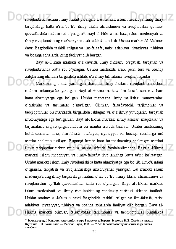 rivojlantirish uchun ilmiy muhit yaratgan. Bu markaz islom medeniyatining ilmiy
tarqalishiga   katta   o‘rni   bo‘lib,   ilmiy   fikrlar   almashinuvi   va   rivojlanishni   qo‘llab-
quvvatlashda muhim rol o‘ynagan 17
. Bayt al-Hikma markazi, islom medeniyati va
ilmiy rivojlanishning markaziy instituti sifatida taniladi. Ushbu markaz Al-Ma'mun
davri Bagdodida tashkil etilgan va ilm-falsafa, tarix, adabiyot, riyaziyyat, tibbiyot
va boshqa sohalarda keng faoliyat olib borgan.
Bayt   al-Hikma   markazi   o‘z   davrida   ilmiy   fikrlarni   o‘rgatish,   tarqatish   va
rivojlantirishda   katta   rol   o‘ynagan.   Ushbu   markazda   arab,   pers,   fors   va   boshqa
xalqlarning olimlari birgalikda ishlab, o‘z ilmiy bilimlarini rivojlantirganlar.
Markazning   o‘zida   yaratilgan   sharoitlar   ilmiy   fikrlarni   rivojlantirish   uchun
muhim   imkoniyatlar   yaratgan.   Bayt   al-Hikma   markazi   ilm-falsafa   sohasida   ham
katta   ahamiyatga   ega   bo‘lgan.   Ushbu   markazda   ilmiy   majlislar,   munozaralar,
o‘qitishlar   va   tarjimalar   o‘rgatilgan.   Olimlar,   falsafiyotchi,   tarjimonlar   va
tadqiqotchilar   bu   markazda   birgalikda   ishlagan   va   o‘z   ilmiy   yutuqlarini   tarqatish
imkoniyatiga   ega   bo‘lganlar.   Bayt   al-Hikma   markazi   ilmiy   asarlar,   maqolalar   va
tarjimalarni   saqlab   qilgan   muhim   bir   manba   sifatida   taniladi.   Ushbu   markazning
kutubxonasida   tarix,   ilm-falsafa,   adabiyot,   riyaziyyat   va   boshqa   sohalarga   oid
asarlar   saqlanib   turilgan.   Bugungi   kunda   ham   bu   markazning   saqlangan   asarlari
ilmiy   tadqiqotlar   uchun   muhim   manba   sifatida   foydalanilmoqda.   Bayt   al-Hikma
markazi   islom   medeniyati   va   ilmiy-falsafiy   rivojlanishga   katta   ta'sir   ko‘rsatgan.
Ushbu markaz islom ilmiy rivojlanishida katta ahamiyatga ega bo‘lib, ilm-falsafani
o‘rganish,   tarqatish   va   rivojlantirishga   imkoniyatlar   yaratgan.   Bu   markaz   islom
medeniyatining ilmiy tarqalishiga muhim o‘rni bo‘lib, ilmiy fikrlar almashinuvi va
rivojlanishni   qo‘llab-quvvatlashda   katta   rol   o‘ynagan.   Bayt   al-Hikma   markazi
islom   medeniyati   va   ilmiy   rivojlanishning   markaziy   instituti   sifatida   taniladi.
Ushbu   markaz   Al-Ma'mun   davri   Bagdodida   tashkil   etilgan   va   ilm-falsafa,   tarix,
adabiyot,   riyaziyyat,   tibbiyot   va   boshqa   sohalarda   faoliyat   olib   borgan.   Bayt   al-
Hikma   markazi   olimlar,   falsafiyotlar,   tarjimonlar   va   tadqiqotchilar   birgalikda
17
  Багдад, город // Энциклопедический словарь Брокгауза и Ефрона  Бартольд В. В. Халиф и султан // 
Бартольд В. В. Сочинения. — Москва: Наука, 1966. — Т. VI: Работы по истории ислама и арабского 
халифата.
20 