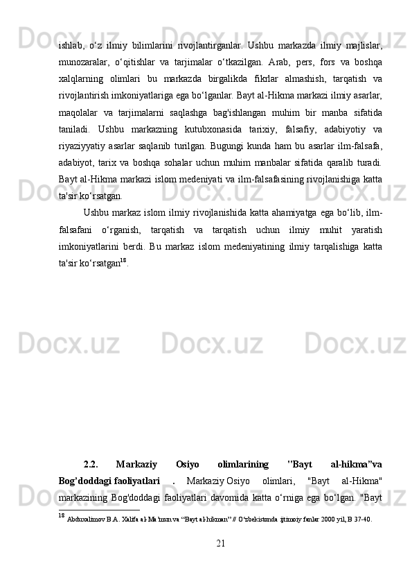 ishlab,   o‘z   ilmiy   bilimlarini   rivojlantirganlar.   Ushbu   markazda   ilmiy   majlislar,
munozaralar,   o‘qitishlar   va   tarjimalar   o‘tkazilgan.   Arab,   pers,   fors   va   boshqa
xalqlarning   olimlari   bu   markazda   birgalikda   fikrlar   almashish,   tarqatish   va
rivojlantirish imkoniyatlariga ega bo‘lganlar. Bayt al-Hikma markazi ilmiy asarlar,
maqolalar   va   tarjimalarni   saqlashga   bag'ishlangan   muhim   bir   manba   sifatida
taniladi.   Ushbu   markazning   kutubxonasida   tarixiy,   falsafiy,   adabiyotiy   va
riyaziyyatiy   asarlar   saqlanib   turilgan.   Bugungi   kunda   ham   bu   asarlar   ilm-falsafa,
adabiyot,   tarix   va   boshqa   sohalar   uchun   muhim   manbalar   sifatida   qaralib   turadi.
Bayt al-Hikma markazi islom medeniyati va ilm-falsafasining rivojlanishiga katta
ta'sir ko‘rsatgan.
Ushbu   markaz  islom   ilmiy  rivojlanishida   katta  ahamiyatga   ega   bo‘lib,  ilm-
falsafani   o‘rganish,   tarqatish   va   tarqatish   uchun   ilmiy   muhit   yaratish
imkoniyatlarini   berdi.   Bu   markaz   islom   medeniyatining   ilmiy   tarqalishiga   katta
ta'sir ko‘rsatgan 18
.
2.2.   Markaziy   Osiyo   olimlarining   "Bayt   al-hikma”va
Bog’doddagi   faoliyatlari   .   Markaziy   Osiyo   olimlari,   "Bayt   al-Hikma"
markazining   Bog'doddagi   faoliyatlari   davomida   katta   o‘rniga   ega   bo‘lgan.   "Bayt
18
  Abduxalimov B.A. Xalifa al-Ma’mun va “Bayt al-hikman” // O‘zbekistonda ijtimoiy fanlar 2000 yil, B 37-40.
21 