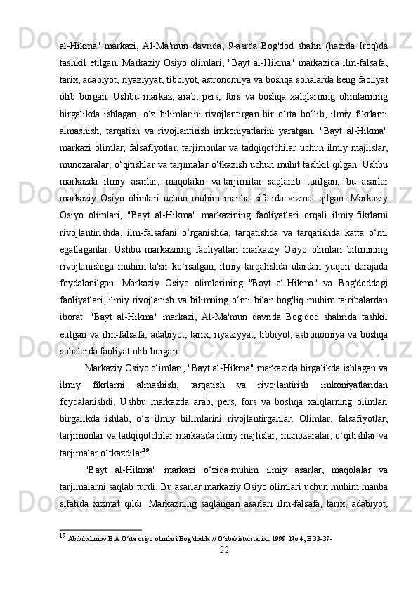 al-Hikma"   markazi,   Al-Ma'mun   davrida,   9-asrda   Bog'dod   shahri   (hazrda   Iroq)da
tashkil   etilgan.  Markaziy   Osiyo   olimlari,  "Bayt   al-Hikma"   markazida   ilm-falsafa,
tarix, adabiyot, riyaziyyat, tibbiyot, astronomiya va boshqa sohalarda keng faoliyat
olib   borgan.   Ushbu   markaz,   arab,   pers,   fors   va   boshqa   xalqlarning   olimlarining
birgalikda   ishlagan,   o‘z   bilimlarini   rivojlantirgan   bir   o‘rta   bo‘lib,   ilmiy   fikrlarni
almashish,   tarqatish   va   rivojlantirish   imkoniyatlarini   yaratgan.   "Bayt   al-Hikma"
markazi  olimlar, falsafiyotlar, tarjimonlar va tadqiqotchilar uchun ilmiy majlislar,
munozaralar, o‘qitishlar va tarjimalar o‘tkazish uchun muhit tashkil qilgan. Ushbu
markazda   ilmiy   asarlar,   maqolalar   va   tarjimalar   saqlanib   turilgan,   bu   asarlar
markaziy   Osiyo   olimlari   uchun   muhim   manba   sifatida   xizmat   qilgan.   Markaziy
Osiyo   olimlari,   "Bayt   al-Hikma"   markazining   faoliyatlari   orqali   ilmiy   fikrlarni
rivojlantirishda,   ilm-falsafani   o‘rganishda,   tarqatishda   va   tarqatishda   katta   o‘rni
egallaganlar.   Ushbu   markazning   faoliyatlari   markaziy   Osiyo   olimlari   bilimining
rivojlanishiga   muhim   ta'sir   ko‘rsatgan,   ilmiy   tarqalishda   ulardan   yuqori   darajada
foydalanilgan.   Markaziy   Osiyo   olimlarining   "Bayt   al-Hikma"   va   Bog'doddagi
faoliyatlari, ilmiy rivojlanish va bilimning o‘rni bilan bog'liq muhim tajribalardan
iborat.   "Bayt   al-Hikma"   markazi,   Al-Ma'mun   davrida   Bog'dod   shahrida   tashkil
etilgan va ilm-falsafa, adabiyot, tarix, riyaziyyat, tibbiyot, astronomiya va boshqa
sohalarda faoliyat olib borgan.
Markaziy Osiyo olimlari, "Bayt al-Hikma" markazida birgalikda ishlagan va
ilmiy   fikrlarni   almashish,   tarqatish   va   rivojlantirish   imkoniyatlaridan
foydalanishdi.   Ushbu   markazda   arab,   pers,   fors   va   boshqa   xalqlarning   olimlari
birgalikda   ishlab,   o‘z   ilmiy   bilimlarini   rivojlantirganlar.   Olimlar,   falsafiyotlar,
tarjimonlar va tadqiqotchilar markazda ilmiy majlislar, munozaralar, o‘qitishlar va
tarjimalar o‘tkazdilar 19
.
"Bayt   al-Hikma"   markazi   o‘zida   muhim   ilmiy   asarlar,   maqolalar   va
tarjimalarni saqlab turdi. Bu asarlar markaziy Osiyo olimlari uchun muhim manba
sifatida   xizmat   qildi.   Markazning   saqlangan   asarlari   ilm-falsafa,   tarix,   adabiyot,
19
  Abduhalimov B.A.O‘rta osiyo olimlari Bog’dodda // O‘zbekiston tarixi. 1999. No 4, B 33-39-
22 