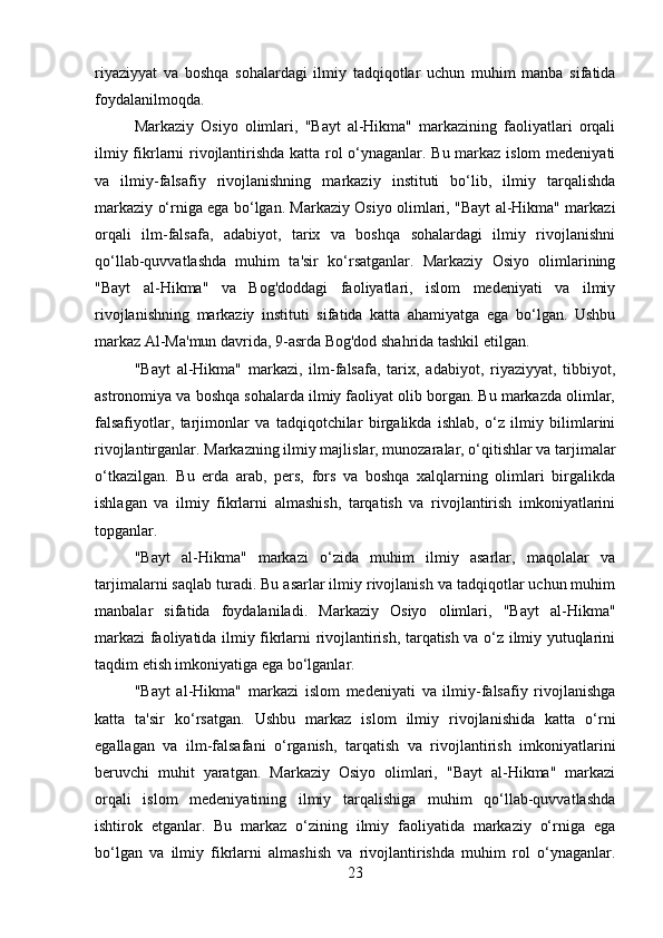 riyaziyyat   va   boshqa   sohalardagi   ilmiy   tadqiqotlar   uchun   muhim   manba   sifatida
foydalanilmoqda.
Markaziy   Osiyo   olimlari,   "Bayt   al-Hikma"   markazining   faoliyatlari   orqali
ilmiy fikrlarni rivojlantirishda katta rol o‘ynaganlar. Bu markaz islom  medeniyati
va   ilmiy-falsafiy   rivojlanishning   markaziy   instituti   bo‘lib,   ilmiy   tarqalishda
markaziy o‘rniga ega bo‘lgan. Markaziy Osiyo olimlari, "Bayt al-Hikma" markazi
orqali   ilm-falsafa,   adabiyot,   tarix   va   boshqa   sohalardagi   ilmiy   rivojlanishni
qo‘llab-quvvatlashda   muhim   ta'sir   ko‘rsatganlar.   Markaziy   Osiyo   olimlarining
"Bayt   al-Hikma"   va   Bog'doddagi   faoliyatlari,   islom   medeniyati   va   ilmiy
rivojlanishning   markaziy   instituti   sifatida   katta   ahamiyatga   ega   bo‘lgan.   Ushbu
markaz Al-Ma'mun davrida, 9-asrda Bog'dod shahrida tashkil etilgan.
"Bayt   al-Hikma"   markazi,   ilm-falsafa,   tarix,   adabiyot,   riyaziyyat,   tibbiyot,
astronomiya va boshqa sohalarda ilmiy faoliyat olib borgan. Bu markazda olimlar,
falsafiyotlar,   tarjimonlar   va   tadqiqotchilar   birgalikda   ishlab,   o‘z   ilmiy   bilimlarini
rivojlantirganlar.   Markazning ilmiy majlislar, munozaralar, o‘qitishlar va tarjimalar
o‘tkazilgan.   Bu   erda   arab,   pers,   fors   va   boshqa   xalqlarning   olimlari   birgalikda
ishlagan   va   ilmiy   fikrlarni   almashish,   tarqatish   va   rivojlantirish   imkoniyatlarini
topganlar.
"Bayt   al-Hikma"   markazi   o‘zida   muhim   ilmiy   asarlar,   maqolalar   va
tarjimalarni saqlab turadi. Bu asarlar ilmiy rivojlanish va tadqiqotlar uchun muhim
manbalar   sifatida   foydalaniladi.   Markaziy   Osiyo   olimlari,   "Bayt   al-Hikma"
markazi faoliyatida ilmiy fikrlarni rivojlantirish, tarqatish va o‘z ilmiy yutuqlarini
taqdim etish imkoniyatiga ega bo‘lganlar.
"Bayt   al-Hikma"   markazi   islom   medeniyati   va   ilmiy-falsafiy   rivojlanishga
katta   ta'sir   ko‘rsatgan.   Ushbu   markaz   islom   ilmiy   rivojlanishida   katta   o‘rni
egallagan   va   ilm-falsafani   o‘rganish,   tarqatish   va   rivojlantirish   imkoniyatlarini
beruvchi   muhit   yaratgan.   Markaziy   Osiyo   olimlari,   "Bayt   al-Hikma"   markazi
orqali   islom   medeniyatining   ilmiy   tarqalishiga   muhim   qo‘llab-quvvatlashda
ishtirok   etganlar.   Bu   markaz   o‘zining   ilmiy   faoliyatida   markaziy   o‘rniga   ega
bo‘lgan   va   ilmiy   fikrlarni   almashish   va   rivojlantirishda   muhim   rol   o‘ynaganlar.
23 