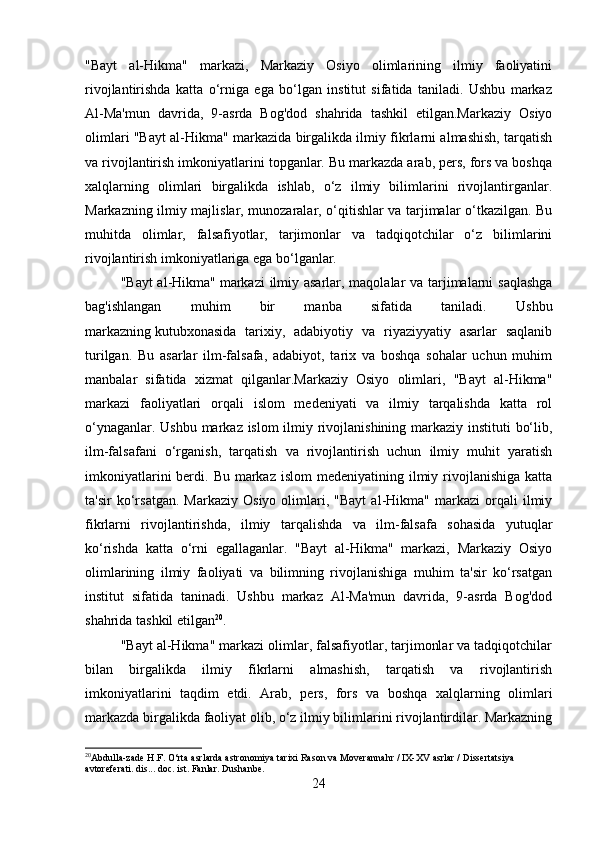 "Bayt   al-Hikma"   markazi,   Markaziy   Osiyo   olimlarining   ilmiy   faoliyatini
rivojlantirishda   katta   o‘rniga   ega   bo‘lgan   institut   sifatida   taniladi.   Ushbu   markaz
Al-Ma'mun   davrida,   9-asrda   Bog'dod   shahrida   tashkil   etilgan.Markaziy   Osiyo
olimlari "Bayt al-Hikma" markazida birgalikda ilmiy fikrlarni almashish, tarqatish
va rivojlantirish imkoniyatlarini topganlar. Bu markazda arab, pers, fors va boshqa
xalqlarning   olimlari   birgalikda   ishlab,   o‘z   ilmiy   bilimlarini   rivojlantirganlar.
Markazning ilmiy majlislar, munozaralar, o‘qitishlar va tarjimalar o‘tkazilgan. Bu
muhitda   olimlar,   falsafiyotlar,   tarjimonlar   va   tadqiqotchilar   o‘z   bilimlarini
rivojlantirish imkoniyatlariga ega bo‘lganlar.
"Bayt  al-Hikma"   markazi  ilmiy asarlar, maqolalar  va tarjimalarni saqlashga
bag'ishlangan   muhim   bir   manba   sifatida   taniladi.   Ushbu
markazning   kutubxonasida   tarixiy,   adabiyotiy   va   riyaziyyatiy   asarlar   saqlanib
turilgan.   Bu   asarlar   ilm-falsafa,   adabiyot,   tarix   va   boshqa   sohalar   uchun   muhim
manbalar   sifatida   xizmat   qilganlar.Markaziy   Osiyo   olimlari,   "Bayt   al-Hikma"
markazi   faoliyatlari   orqali   islom   medeniyati   va   ilmiy   tarqalishda   katta   rol
o‘ynaganlar. Ushbu markaz islom  ilmiy rivojlanishining markaziy instituti  bo‘lib,
ilm-falsafani   o‘rganish,   tarqatish   va   rivojlantirish   uchun   ilmiy   muhit   yaratish
imkoniyatlarini   berdi.  Bu  markaz  islom   medeniyatining  ilmiy  rivojlanishiga  katta
ta'sir   ko‘rsatgan.   Markaziy   Osiyo   olimlari,   "Bayt   al-Hikma"  markazi   orqali   ilmiy
fikrlarni   rivojlantirishda,   ilmiy   tarqalishda   va   ilm-falsafa   sohasida   yutuqlar
ko‘rishda   katta   o‘rni   egallaganlar.   "Bayt   al-Hikma"   markazi,   Markaziy   Osiyo
olimlarining   ilmiy   faoliyati   va   bilimning   rivojlanishiga   muhim   ta'sir   ko‘rsatgan
institut   sifatida   taninadi.   Ushbu   markaz   Al-Ma'mun   davrida,   9-asrda   Bog'dod
shahrida tashkil etilgan 20
.
"Bayt al-Hikma" markazi olimlar, falsafiyotlar, tarjimonlar va tadqiqotchilar
bilan   birgalikda   ilmiy   fikrlarni   almashish,   tarqatish   va   rivojlantirish
imkoniyatlarini   taqdim   etdi.   Arab,   pers,   fors   va   boshqa   xalqlarning   olimlari
markazda birgalikda faoliyat olib, o‘z ilmiy bilimlarini rivojlantirdilar. Markazning
20
Abdulla-zade H.F. O‘rta asrlarda astronomiya tarixi Rason va Moverannahr / IX-XV asrlar / Dissertatsiya 
avtoreferati. dis... doc. ist. Fanlar. Dushanbe.
24 