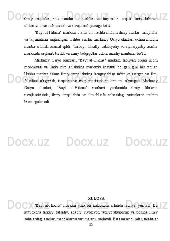 ilmiy   majlislar,   munozaralar,   o‘qitishlar   va   tarjimalar   orqali   ilmiy   bilimlar
o‘rtasida o‘zaro almashish va rivojlanish yuzaga keldi.
"Bayt  al-Hikma" markazi  o‘zida bir nechta muhim ilmiy asarlar, maqolalar
va   tarjimalarni   saqlashgan.   Ushbu   asarlar   markaziy   Osiyo   olimlari   uchun   muhim
manba   sifatida   xizmat   qildi.   Tarixiy,   falsafiy,   adabiyotiy   va   riyaziyyatiy   asarlar
markazda saqlanib turildi va ilmiy tadqiqotlar uchun amaliy manbalar bo‘ldi.
Markaziy   Osiyo   olimlari,   "Bayt   al-Hikma"   markazi   faoliyati   orqali   islom
medeniyati   va   ilmiy   rivojlanishning   markaziy   instituti   bo‘lganligini   his   etdilar.
Ushbu   markaz   islom   ilmiy   tarqalishning   kengayishiga   ta'sir   ko‘rsatgan   va   ilm-
falsafani   o‘rganish,   tarqatish   va   rivojlantirishda   muhim   rol   o‘ynagan.   Markaziy
Osiyo   olimlari,   "Bayt   al-Hikma"   markazi   yordamida   ilmiy   fikrlarni
rivojlantirishda,   ilmiy   tarqalishda   va   ilm-falsafa   sohasidagi   yutuqlarda   muhim
hissa egalar edi.
XULOSA
"Bayt   al-Hikma"   markazi   yirik   bir   kutubxona   sifatida   faoliyat   yuritadi.   Bu
kutubxona   tarixiy,   falsafiy,   adabiy,   riyoziyot,   tabiiyotshunoslik   va   boshqa   ilmiy
sohalardagi asarlar, maqolalar va tarjimalarni saqlaydi. Bu asarlar olimlar, talabalar
25 