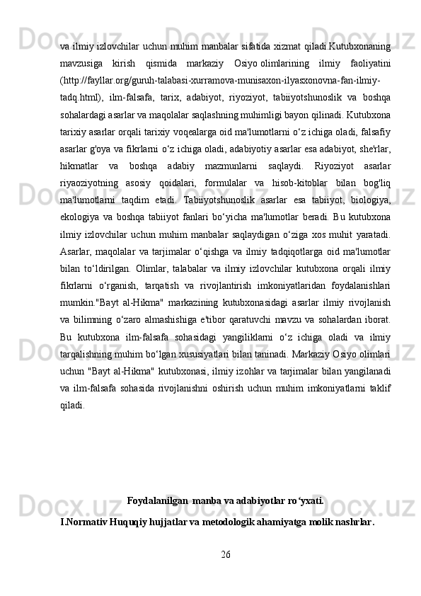 va ilmiy izlovchilar uchun muhim manbalar sifatida xizmat qiladi.Kutubxonaning
mavzusiga   kirish   qismida   markaziy   Osiyo   olimlarining   ilmiy   faoliyatini
(http://fayllar.org/guruh-talabasi-xurramova-munisaxon-ilyasxonovna-fan-ilmiy-
tadq.html),   ilm-falsafa,   tarix,   adabiyot,   riyoziyot,   tabiiyotshunoslik   va   boshqa
sohalardagi asarlar va maqolalar saqlashning muhimligi bayon qilinadi. Kutubxona
tarixiy asarlar orqali tarixiy voqealarga oid ma'lumotlarni o‘z ichiga oladi, falsafiy
asarlar g'oya va fikrlarni o‘z ichiga oladi, adabiyotiy asarlar esa adabiyot, she'rlar,
hikmatlar   va   boshqa   adabiy   mazmunlarni   saqlaydi.   Riyoziyot   asarlar
riyaoziyotning   asosiy   qoidalari,   formulalar   va   hisob-kitoblar   bilan   bog'liq
ma'lumotlarni   taqdim   etadi.   Tabiiyotshunoslik   asarlar   esa   tabiiyot,   biologiya,
ekologiya   va   boshqa   tabiiyot   fanlari   bo‘yicha   ma'lumotlar   beradi.   Bu   kutubxona
ilmiy   izlovchilar   uchun   muhim   manbalar   saqlaydigan   o‘ziga   xos   muhit   yaratadi.
Asarlar,   maqolalar   va   tarjimalar   o‘qishga   va   ilmiy   tadqiqotlarga   oid   ma'lumotlar
bilan   to‘ldirilgan.   Olimlar,   talabalar   va   ilmiy   izlovchilar   kutubxona   orqali   ilmiy
fikrlarni   o‘rganish,   tarqatish   va   rivojlantirish   imkoniyatlaridan   foydalanishlari
mumkin."Bayt   al-Hikma"   markazining   kutubxonasidagi   asarlar   ilmiy   rivojlanish
va   bilimning   o‘zaro   almashishiga   e'tibor   qaratuvchi   mavzu   va   sohalardan   iborat.
Bu   kutubxona   ilm-falsafa   sohasidagi   yangiliklarni   o‘z   ichiga   oladi   va   ilmiy
tarqalishning muhim bo‘lgan xususiyatlari bilan taninadi. Markaziy Osiyo olimlari
uchun "Bayt al-Hikma" kutubxonasi, ilmiy izohlar va tarjimalar bilan yangilanadi
va   ilm-falsafa   sohasida   rivojlanishni   oshirish   uchun   muhim   imkoniyatlarni   taklif
qiladi.
Foydalanilgan  manba va adabiyotlar ro yxati.ʻ
I.Normativ Huquqiy hujjatlar va metodologik ahamiyatga molik nashrlar.
26 