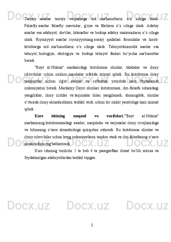 Tarixiy   asarlar   tarixiy   voqealarga   oid   ma'lumotlarni   o‘z   ichiga   oladi.
Falsafiy   asarlar   falsafiy   mavzular,   g'oya   va   fikrlarni   o‘z   ichiga   oladi.   Adabiy
asarlar esa adabiyot, she'rlar, hikmatlar va boshqa adabiy mazmunlarni o‘z ichiga
oladi.   Riyoziyyot   asarlar   riyoziyyotning   asosiy   qoidalari   formulalar   va   hisob-
kitoblarga   oid   ma'lumotlarni   o‘z   ichiga   oladi.   Tabiiyotshunoslik   asarlar   esa
tabiiyot,   biologiya,   ekologiya   va   boshqa   tabiiyot   fanlari   bo‘yicha   ma'lumotlar
beradi.
"Bayt   al-Hikma"   markazidagi   kutubxona   olimlar,   talabalar   va   ilmiy
izlovchilar   uchun   muhim   manbalar   sifatida   xizmat   qiladi.   Bu   kutubxona   ilmiy
tadqiqotlar   uchun   ilg'or   asoslar   va   referatlar   yozishda   ham   foydalanish
imkoniyatini   beradi.   Markaziy   Osiyo   olimlari   kutubxonasi,   ilm-falsafa   sohasidagi
yangiliklar,   ilmiy   izohlar   va   tarjimalar   bilan   yangilanadi,   shuningdek,   olimlar
o‘rtasida ilmiy almashishlarni tashkil etish uchun bir muhit yaratishga ham xizmat
qiladi.
Kurs   ishining   maqsad   va   vazifalari." Bayt   al-Hikma"
markazining   kutubxonasidagi   asarlar,   maqolalar   va   tarjimalar   ilmiy   rivojlanishga
va   bilimning   o‘zaro   almashishiga   qiziqishni   oshiradi.   Bu   kutubxona   olimlar   va
ilmiy izlovchilar uchun keng imkoniyatlarni taqdim etadi va ilm-falsafaning o‘zaro
almashishini rag'batlantiradi.
Kurs   ishining   tuzilishi.   2   ta   bob   4   ta   paragrafdan   iborat   bo‘lib   xulosa   va
foydalanilgan adabiyotlardan   tashkil topgan.
3