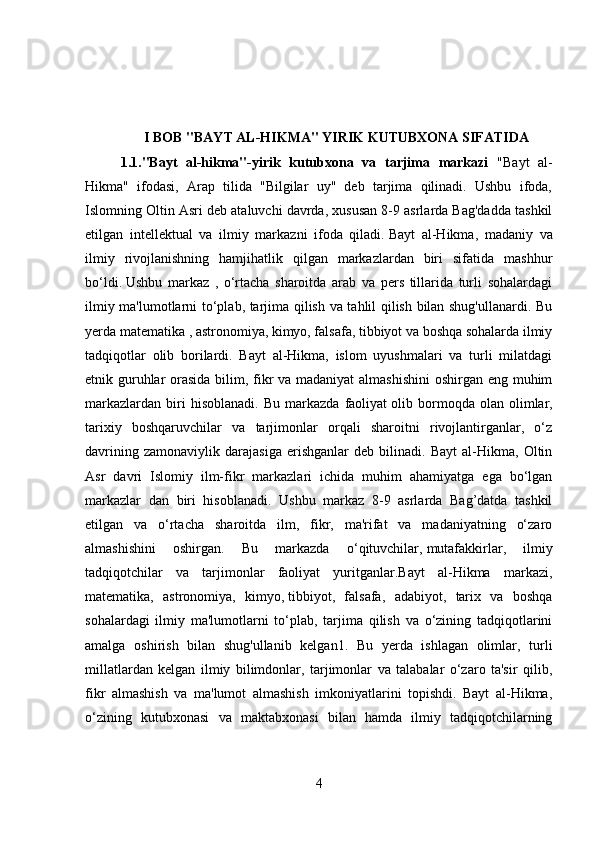 I BOB "BAYT AL-HIKMA" YIRIK KUTUBXONA SIFATIDA
1.1."Bayt   al-hikma"-yirik   kutubxona   va   tarjima   markazi   "Bayt   al-
Hikma"   ifodasi,   Arap   tilida   "Bilgilar   uy"   deb   tarjima   qilinadi.   Ushbu   ifoda,
Islomning Oltin Asri deb ataluvchi davrda, xususan 8-9 asrlarda Bag'dadda tashkil
etilgan   intellektual   va   ilmiy   markazni   ifoda   qiladi.   Bayt   al-Hikma,   madaniy   va
ilmiy   rivojlanishning   hamjihatlik   qilgan   markazlardan   biri   sifatida   mashhur
bo‘ldi.   Ushbu   markaz   ,   o‘rtacha   sharoitda   arab   va   pers   tillarida   turli   sohalardagi
ilmiy ma'lumotlarni to‘plab, tarjima qilish va tahlil qilish bilan shug'ullanardi. Bu
yerda   matematika , astronomiya, kimyo, falsafa, tibbiyot va boshqa sohalarda ilmiy
tadqiqotlar   olib   borilardi.   Bayt   al-Hikma,   islom   uyushmalari   va   turli   milatdagi
etnik guruhlar  orasida bilim, fikr  va madaniyat  almashishini  oshirgan eng muhim
markazlardan   biri   hisoblanadi.   Bu   markazda   faoliyat   olib  bormoqda  olan   olimlar,
tarixiy   boshqaruvchilar   va   tarjimonlar   orqali   sharoitni   rivojlantirganlar,   o‘z
davrining   zamonaviylik   darajasiga   erishganlar   deb   bilinadi.   Bayt   al-Hikma,   Oltin
Asr   davri   Islomiy   ilm-fikr   markazlari   ichida   muhim   ahamiyatga   ega   bo‘lgan
markazlar   dan   biri   hisoblanadi.   Ushbu   markaz   8-9   asrlarda   Bag’datda   tashkil
etilgan   va   o‘rtacha   sharoitda   ilm,   fikr,   ma'rifat   va   madaniyatning   o‘zaro
almashishini   oshirgan.   Bu   markazda   o‘qituvchilar,   mutafakkirlar,   ilmiy
tadqiqotchilar   va   tarjimonlar   faoliyat   yuritganlar.Bayt   al-Hikma   markazi,
matematika,   astronomiya,   kimyo,   tibbiyot,   falsafa,   adabiyot,   tarix   va   boshqa
sohalardagi   ilmiy   ma'lumotlarni   to‘plab,   tarjima   qilish   va   o‘zining   tadqiqotlarini
amalga   oshirish   bilan   shug'ullanib   kelgan1.   Bu   yerda   ishlagan   olimlar,   turli
millatlardan   kelgan   ilmiy   bilimdonlar,   tarjimonlar   va   talabalar   o‘zaro   ta'sir   qilib,
fikr   almashish   va   ma'lumot   almashish   imkoniyatlarini   topishdi.   Bayt   al-Hikma,
o‘zining   kutubxonasi   va   maktabxonasi   bilan   hamda   ilmiy   tadqiqotchilarning
4 