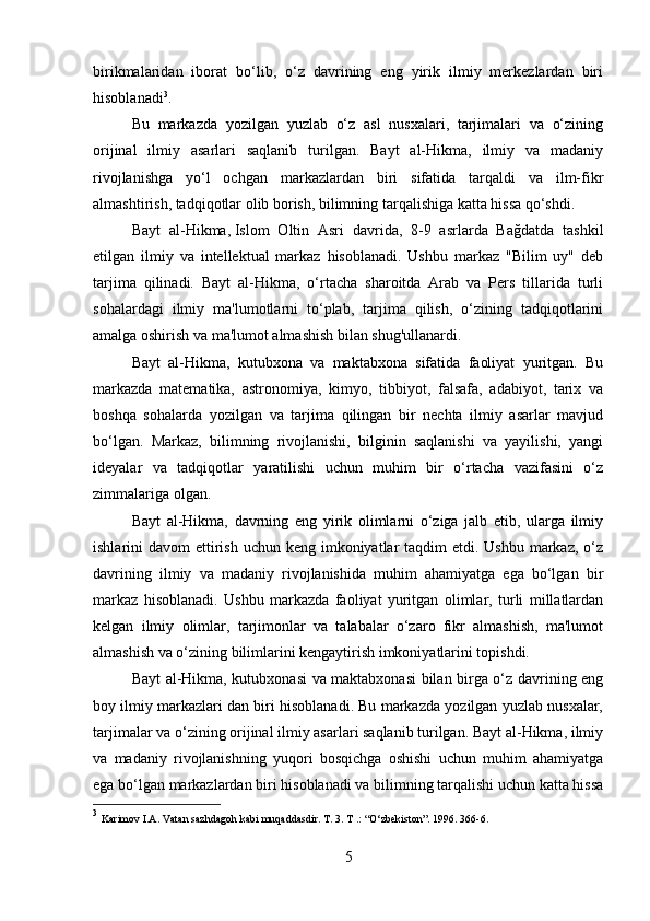 birikmalaridan   iborat   bo‘lib,   o‘z   davrining   eng   yirik   ilmiy   merkezlardan   biri
hisoblanadi 3
.
Bu   markazda   yozilgan   yuzlab   o‘z   asl   nusxalari,   tarjimalari   va   o‘zining
orijinal   ilmiy   asarlari   saqlanib   turilgan.   Bayt   al-Hikma,   ilmiy   va   madaniy
rivojlanishga   yo‘l   ochgan   markazlardan   biri   sifatida   tarqaldi   va   ilm-fikr
almashtirish, tadqiqotlar olib borish, bilimning tarqalishiga katta hissa qo‘shdi.
Bayt   al-Hikma,   Islom   Oltin   Asri   davrida,   8-9   asrlarda   Bağdatda   tashkil
etilgan   ilmiy   va   intellektual   markaz   hisoblanadi.   Ushbu   markaz   "Bilim   uy"   deb
tarjima   qilinadi.   Bayt   al-Hikma,   o‘rtacha   sharoitda   Arab   va   Pers   tillarida   turli
sohalardagi   ilmiy   ma'lumotlarni   to‘plab,   tarjima   qilish,   o‘zining   tadqiqotlarini
amalga oshirish va ma'lumot almashish bilan shug'ullanardi.
Bayt   al-Hikma,   kutubxona   va   maktabxona   sifatida   faoliyat   yuritgan.   Bu
markazda   matematika,   astronomiya,   kimyo,   tibbiyot,   falsafa,   adabiyot,   tarix   va
boshqa   sohalarda   yozilgan   va   tarjima   qilingan   bir   nechta   ilmiy   asarlar   mavjud
bo‘lgan.   Markaz,   bilimning   rivojlanishi,   bilginin   saqlanishi   va   yayilishi,   yangi
ideyalar   va   tadqiqotlar   yaratilishi   uchun   muhim   bir   o‘rtacha   vazifasini   o‘z
zimmalariga olgan.
Bayt   al-Hikma,   davrning   eng   yirik   olimlarni   o‘ziga   jalb   etib,   ularga   ilmiy
ishlarini  davom  ettirish  uchun keng imkoniyatlar  taqdim  etdi. Ushbu  markaz, o‘z
davrining   ilmiy   va   madaniy   rivojlanishida   muhim   ahamiyatga   ega   bo‘lgan   bir
markaz   hisoblanadi.   Ushbu   markazda   faoliyat   yuritgan   olimlar,   turli   millatlardan
kelgan   ilmiy   olimlar,   tarjimonlar   va   talabalar   o‘zaro   fikr   almashish,   ma'lumot
almashish va o‘zining bilimlarini kengaytirish imkoniyatlarini topishdi.
Bayt al-Hikma, kutubxonasi va maktabxonasi bilan birga o‘z davrining eng
boy ilmiy markazlari dan biri hisoblanadi. Bu markazda yozilgan yuzlab nusxalar,
tarjimalar va o‘zining orijinal ilmiy asarlari saqlanib turilgan. Bayt al-Hikma, ilmiy
va   madaniy   rivojlanishning   yuqori   bosqichga   oshishi   uchun   muhim   ahamiyatga
ega bo‘lgan markazlardan biri hisoblanadi va bilimning tarqalishi uchun katta hissa
3
  Karimov I.A. Vatan sazhdagoh kabi muqaddasdir. T. 3. T .: “O‘zbekiston”. 1996. 366-6.
5 