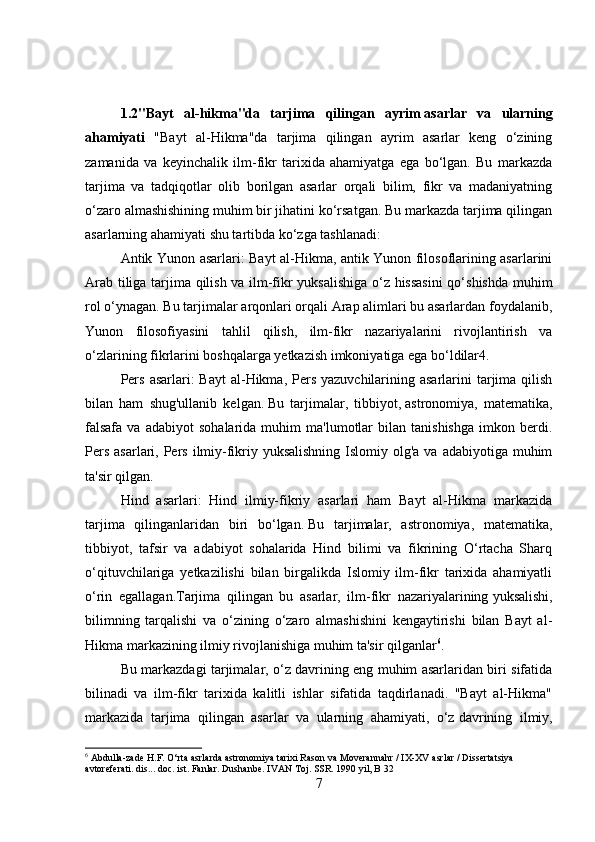 1.2"Bayt   al-hikma"da   tarjima   qilingan   ayrim   asarlar   va   ularning
ahamiyati   "Bayt   al-Hikma"da   tarjima   qilingan   ayrim   asarlar   keng   o‘zining
zamanida   va   keyinchalik   ilm-fikr   tarixida   ahamiyatga   ega   bo‘lgan.   Bu   markazda
tarjima   va   tadqiqotlar   olib   borilgan   asarlar   orqali   bilim,   fikr   va   madaniyatning
o‘zaro almashishining muhim bir jihatini ko‘rsatgan. Bu markazda tarjima qilingan
asarlarning ahamiyati shu tartibda ko‘zga tashlanadi:
Antik Yunon asarlari: Bayt al-Hikma, antik Yunon filosoflarining asarlarini
Arab tiliga tarjima qilish va ilm-fikr yuksalishiga o‘z hissasini  qo‘shishda muhim
rol o‘ynagan. Bu tarjimalar arqonlari orqali Arap alimlari bu asarlardan foydalanib,
Yunon   filosofiyasini   tahlil   qilish,   ilm-fikr   nazariyalarini   rivojlantirish   va
o‘zlarining fikrlarini boshqalarga yetkazish imkoniyatiga ega bo‘ldilar4.
Pers  asarlari:  Bayt  al-Hikma, Pers yazuvchilarining asarlarini  tarjima  qilish
bilan   ham   shug'ullanib   kelgan.   Bu   tarjimalar,   tibbiyot,   astronomiya,   matematika,
falsafa   va   adabiyot   sohalarida   muhim   ma'lumotlar   bilan   tanishishga   imkon   berdi.
Pers  asarlari, Pers  ilmiy-fikriy yuksalishning  Islomiy olg'a va adabiyotiga  muhim
ta'sir qilgan.
Hind   asarlari:   Hind   ilmiy-fikriy   asarlari   ham   Bayt   al-Hikma   markazida
tarjima   qilinganlaridan   biri   bo‘lgan.   Bu   tarjimalar,   astronomiya,   matematika,
tibbiyot,   tafsir   va   adabiyot   sohalarida   Hind   bilimi   va   fikrining   O‘rtacha   Sharq
o‘qituvchilariga   yetkazilishi   bilan   birgalikda   Islomiy   ilm-fikr   tarixida   ahamiyatli
o‘rin   egallagan.Tarjima   qilingan   bu   asarlar,   ilm-fikr   nazariyalarining   yuksalishi,
bilimning   tarqalishi   va   o‘zining   o‘zaro   almashishini   kengaytirishi   bilan   Bayt   al-
Hikma markazining ilmiy rivojlanishiga muhim ta'sir qilganlar 6
.
Bu markazdagi tarjimalar, o‘z davrining eng muhim asarlaridan biri sifatida
bilinadi   va   ilm-fikr   tarixida   kalitli   ishlar   sifatida   taqdirlanadi.   "Bayt   al-Hikma"
markazida   tarjima   qilingan   asarlar   va   ularning   ahamiyati,   o‘z   davrining   ilmiy,
6
 Abdulla-zade H.F. O‘rta asrlarda astronomiya tarixi Rason va Moverannahr / IX-XV asrlar / Dissertatsiya 
avtoreferati. dis... doc. ist. Fanlar. Dushanbe. IVAN Toj. SSR. 1990 yil, B 32
7 