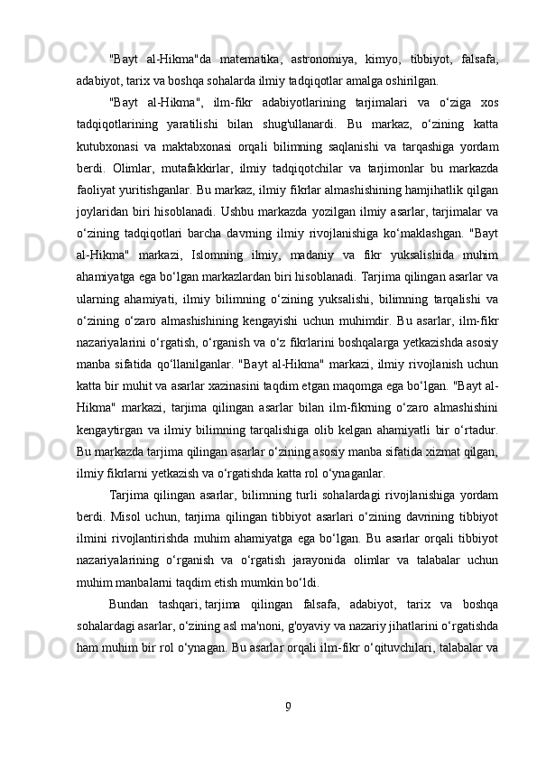 "Bayt   al-Hikma"da   matematika,   astronomiya,   kimyo,   tibbiyot,   falsafa,
adabiyot, tarix va boshqa sohalarda ilmiy tadqiqotlar amalga oshirilgan.
"Bayt   al-Hikma",   ilm-fikr   adabiyotlarining   tarjimalari   va   o‘ziga   xos
tadqiqotlarining   yaratilishi   bilan   shug'ullanardi.   Bu   markaz,   o‘zining   katta
kutubxonasi   va   maktabxonasi   orqali   bilimning   saqlanishi   va   tarqashiga   yordam
berdi.   Olimlar,   mutafakkirlar,   ilmiy   tadqiqotchilar   va   tarjimonlar   bu   markazda
faoliyat yuritishganlar. Bu markaz, ilmiy fikrlar almashishining hamjihatlik qilgan
joylaridan   biri   hisoblanadi.   Ushbu   markazda   yozilgan   ilmiy   asarlar,   tarjimalar   va
o‘zining   tadqiqotlari   barcha   davrning   ilmiy   rivojlanishiga   ko‘maklashgan.   "Bayt
al-Hikma"   markazi,   Islomning   ilmiy,   madaniy   va   fikr   yuksalishida   muhim
ahamiyatga ega bo‘lgan markazlardan biri hisoblanadi. Tarjima qilingan asarlar va
ularning   ahamiyati,   ilmiy   bilimning   o‘zining   yuksalishi,   bilimning   tarqalishi   va
o‘zining   o‘zaro   almashishining   kengayishi   uchun   muhimdir.   Bu   asarlar,   ilm-fikr
nazariyalarini o‘rgatish, o‘rganish va o‘z fikrlarini boshqalarga yetkazishda asosiy
manba  sifatida  qo‘llanilganlar.  "Bayt  al-Hikma"  markazi,  ilmiy  rivojlanish   uchun
katta bir muhit va asarlar xazinasini taqdim etgan maqomga ega bo‘lgan. "Bayt al-
Hikma"   markazi,   tarjima   qilingan   asarlar   bilan   ilm-fikrning   o‘zaro   almashishini
kengaytirgan   va   ilmiy   bilimning   tarqalishiga   olib   kelgan   ahamiyatli   bir   o‘rtadur.
Bu markazda tarjima qilingan asarlar o‘zining asosiy manba sifatida xizmat qilgan,
ilmiy fikrlarni yetkazish va o‘rgatishda katta rol o‘ynaganlar.
Tarjima   qilingan   asarlar,   bilimning   turli   sohalardagi   rivojlanishiga   yordam
berdi.   Misol   uchun,   tarjima   qilingan   tibbiyot   asarlari   o‘zining   davrining   tibbiyot
ilmini   rivojlantirishda   muhim   ahamiyatga   ega   bo‘lgan.   Bu   asarlar   orqali   tibbiyot
nazariyalarining   o‘rganish   va   o‘rgatish   jarayonida   olimlar   va   talabalar   uchun
muhim manbalarni taqdim etish mumkin bo‘ldi.
Bundan   tashqari,   tarjima   qilingan   falsafa,   adabiyot,   tarix   va   boshqa
sohalardagi asarlar, o‘zining asl ma'noni, g'oyaviy va nazariy jihatlarini o‘rgatishda
ham muhim bir rol o‘ynagan. Bu asarlar orqali ilm-fikr o‘qituvchilari, talabalar va
9 