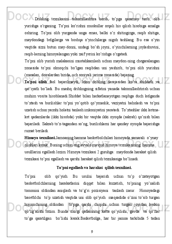 Dribling   texnikasini   takomillashtira   borib,   to’pga   qaramay   turib,   olib
yurishga   o’rganing.   To’pni   ko’rishni   muskullar   orqali   his   qilish   hisobiga   amalga
oshiring.   To’pni   olib   yurganda   unga   emas,   balki   o’z   shitingizga,   raqib   shitiga,
maydondagi   belgilarga   va   boshqa   o’yinchilarga   nigoh   tashlang.   Bu   esa   o’yin
vaqtida   sizni   butun   may-donni,   undagi   bo’sh   joyni,   o’yinchilarning   joylashuvini,
raqib-larning himoyalangan yoki zaif yerini ko’rishga o’rgatadi.
To’pni   olib   yurish   malakasini   mustahkamlash   uchun   maydon-ning   chegaralangan
zonasida   to’pni   olmoqchi   bo’lgan   raqibdan   uni   yashirib,   to’pni   olib   yurishni
(masalan, doiralardan birida, uch soniyali jarima zonasida) bajaring.
To’pni   olish   faol   bajarilmaydi,   lekin   dribling   darajasidan   ko’ra   shiddatli   va
qat’iyatli   bo’ladi.   Bu   mashq   driblingning   sifatini   yanada   takomillashtirish   uchun
muhim   vosita   hisoblanadi.Shiddat   bilan   harkatlanayotgan   raqibga   duch   kelganda
to’xtash   va   burilishlar   to’pni   yo’qotib   qo’ymaslik,   vaziyatni   baholash   va   to’pni
uzatish uchun yaxshi holatni tanlash imkoniyatini yaratadi. To’xtashlar ikki ketma-
ket  qadamlarda (ikki  hisobda)  yoki  bir  vaqtda ikki  oyoqda (sakrab)  qo’nish  bilan
bajariladi. Sakrab to’x-tagandan so’ng, burilishlarni har qanday oyoqda bajarishga
ruxsat beriladi.
Himoya texnikasi. Jamoaning hamma basketbolchilari himoyada samarali  o’ynay 
olishlari kerak. Buning uchun eng avvalo mavjud himoya texnikasining  hamma 
usulllarini egallash lozim. Himoya texnikasi 2 guruhga:  maydonda harakat qilish  
texnikasi to’pni egallash va qarshi harakat qilish texnikasiga bo’linadi.
To’pni egallash va harakat  qilish texnikasi.
To’pni     olib   qo’yish.   Bu   usulni   bajarish   uchun   to’p   o’zatayotgan
basketbolchlarning   harakatlarini   diqqat   bilan   kuzatish,   to’pning   yo’nalish
tomonini   oldindan   aniqlash   va   to’g’ri   pozisiyani     tanlash   zarur.     Himoyadagi
basetblchi     to’p   uzatish   vaqtida   uni   olib   qo’yish     maqsadida   o’zini   to’sib   turgan
hujumchining   oldindan     to’pga   qarshi   chiqishi   uchun   turgan   joyidan   keskin
qo’zg’alishi   lozim.   Bunda   oxirgi   qadamning   katta   qo’yilishi,   gavda     va   qo’llar
to’ga   qaratilgan     bo’lishi   kerak. Basketbolga,   har   bir   jamoa   tarkibida   5   tadan
9