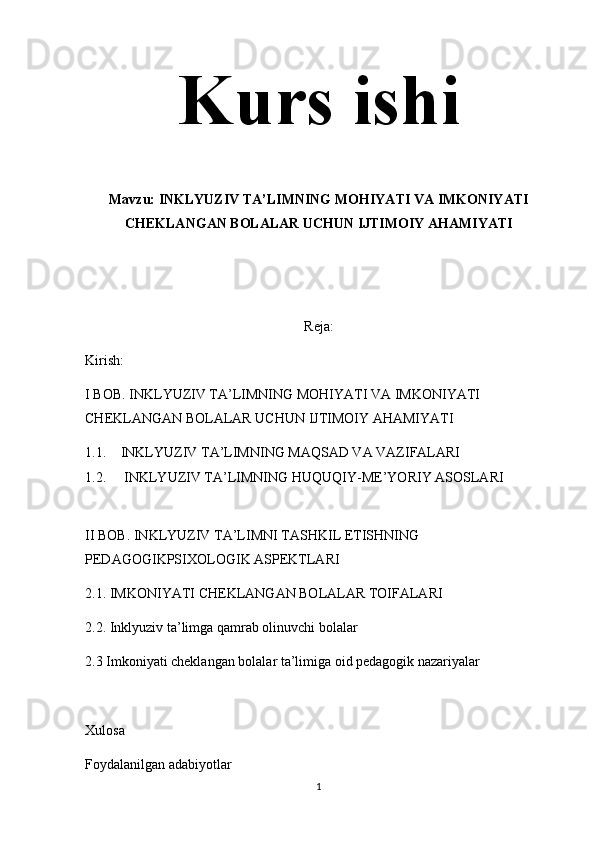 Kurs ishi
Mavzu: INKLYUZIV TA’LIMNING MOHIYATI VA IMKONIYATI
CHEKLANGAN BOLALAR UCHUN IJTIMOIY AHAMIYATI
Reja:
Kirish:
I BOB. INKLYUZIV TA’LIMNING MOHIYATI VA IMKONIYATI 
CHEKLANGAN BOLALAR UCHUN IJTIMOIY AHAMIYATI 
1.1. INKLYUZIV TA’LIMNING MAQSAD VA VAZIFALARI
1.2.  INKLYUZIV TA’LIMNING HUQUQIY-ME’YORIY ASOSLARI
II BOB. INKLYUZIV TA’LIMNI TASHKIL ETISHNING 
PEDAGOGIKPSIXOLOGIK ASPEKTLARI 
2.1. IMKONIYATI CHEKLANGAN BOLALAR TOIFALARI
2.2. Inklyuziv ta’limga qamrab olinuvchi bolalar
2.3 Imkoniyati cheklangan bolalar ta’limiga oid pedagogik nazariyalar
Xulosa 
Foydalanilgan adabiyotlar
1 