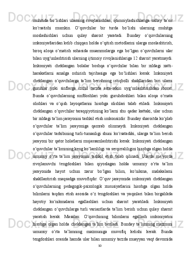 muhitida   bo lishlari   ularning   rivojlanishlari,   ijtimoiylashishlariga   salbiy   ta’sirʻ
ko rsatishi   mumkin.   O quvchilar   bir   turda   bo lishi   ularning   muhitga	
ʻ ʻ ʻ
moslashishlari   uchun   qulay   sharoit   yaratadi.   Bunday   o quvchilarning	
ʻ
imkoniyatlaridan kelib chiqqan holda o qitish metodlarini ularga moslashtirish,	
ʻ
biroq   aloqa   o rnatish   sohasida   muammolarga   ega   bo lgan   o quvchilarni   ular	
ʻ ʻ ʻ
bilan uyg unlashtirish ularning ijtimoiy rivojlanishlariga 12 sharoit yaratmaydi.	
ʻ
Imkoniyati   cheklangan   bolalar   boshqa   o quvchilar   bilan   bir   xildagi   xatti-	
ʻ
harakatlarni   amalga   oshirish   tajribasiga   ega   bo lishlari   kerak.   Imkoniyati	
ʻ
cheklangan   o quvchilarga   ta’lim   berishning   istiqbolli   shakllaridan   biri   ularni	
ʻ
guruhlar   yoki   sinflarga   izchil   tarzda   asta-sekin   uyg unlashtirishdan   iborat.	
ʻ
Bunda   o quvchilarning   sinfdoshlari   yoki   guruhdoshlari   bilan   aloqa   o rnata	
ʻ ʻ
olishlari   va   o qish   layoqatlarini   hisobga   olishlari   talab   etiladi.   Imkoniyati	
ʻ
cheklangan   o quvchilar   taraqqiyotining   ko lami   shu   qadar   kattaki,   ular   uchun
ʻ ʻ
bir xildagi ta’lim jarayonini tashkil etish imkonsizdir. Bunday sharoitda ko plab	
ʻ
o quvchilar   ta’lim   jarayoniga   qamrab   olinmaydi.   Imkoniyati   cheklangan	
ʻ
o quvchilar   tarkibining   turli-tumanligi   shuni   ko rsatadiki,   ularga   ta’lim   berish
ʻ ʻ
jarayoni  bir qator holatlarni mujassamlashtirishi  kerak. Imkoniyati cheklangan
o quvchilar ta’limining keng ko lamliligi va serqirraliligini hisobga olgan holda
ʻ ʻ
umumiy   o rta   ta’lim   jarayonini   tashkil   etish   talab   qilinadi.   Ularda   me’yorda	
ʻ
rivojlanuvchi   tengdoshlari   bilan   qiyoslagan   holda   umumiy   o rta   ta’lim	
ʻ
jarayonida   hayot   uchun   zarur   bo lgan   bilim,   ko nikma,   malakalarni	
ʻ ʻ
shakllantirish   maqsadga   muvofiqdir.   O quv   jarayonida   imkoniyati   cheklangan
ʻ
o quvchilarning   pedagogik-psixologik   xususiyatlarini   hisobga   olgan   holda	
ʻ
bilimlarni   taqdim   etish   asosida   o z   tengdoshlari   va   yaqinlari   bilan   birgalikda	
ʻ
hayotiy   ko nikmalarni   egallashlari   uchun   sharoit   yaratiladi.   Imkoniyati	
ʻ
cheklangan   o quvchilarga   turli   variantlarda   ta’lim   berish   uchun   qulay   sharoit
ʻ
yaratish   kerak.   Masalan:   O quvchining   bilimlarni   egallash   imkoniyatini	
ʻ
hisobga   olgan   holda   cheklangan   ta’lim   beriladi.   Bunday   ta’limning   mazmuni
umumiy   o rta   ta’limning   mazmuniga   muvofiq   kelishi   kerak.   Bunda	
ʻ
tengdoshlari orasida hamda ular bilan umumiy tarzda muayyan vaqt davomida
10 