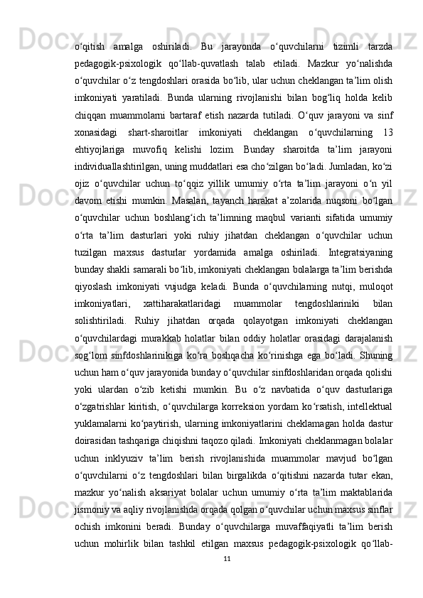o qitish   amalga   oshiriladi.   Bu   jarayonda   o quvchilarni   tizimli   tarzdaʻ ʻ
pedagogik-psixologik   qo llab-quvatlash   talab   etiladi.   Mazkur   yo nalishda	
ʻ ʻ
o quvchilar o z tengdoshlari orasida bo lib, ular uchun cheklangan ta’lim olish	
ʻ ʻ ʻ
imkoniyati   yaratiladi.   Bunda   ularning   rivojlanishi   bilan   bog liq   holda   kelib	
ʻ
chiqqan   muammolarni   bartaraf   etish   nazarda   tutiladi.   O quv   jarayoni   va   sinf	
ʻ
xonasidagi   shart-sharoitlar   imkoniyati   cheklangan   o quvchilarning   13	
ʻ
ehtiyojlariga   muvofiq   kelishi   lozim.   Bunday   sharoitda   ta’lim   jarayoni
individuallashtirilgan, uning muddatlari esa cho zilgan bo ladi. Jumladan, ko zi	
ʻ ʻ ʻ
ojiz   o quvchilar   uchun   to qqiz   yillik   umumiy   o rta   ta’lim   jarayoni   o n   yil	
ʻ ʻ ʻ ʻ
davom   etishi   mumkin.   Masalan,   tayanch   harakat   a’zolarida   nuqsoni   bo lgan	
ʻ
o quvchilar   uchun   boshlang ich   ta’limning   maqbul   varianti   sifatida   umumiy	
ʻ ʻ
o rta   ta’lim   dasturlari   yoki   ruhiy   jihatdan   cheklangan   o quvchilar   uchun
ʻ ʻ
tuzilgan   maxsus   dasturlar   yordamida   amalga   oshiriladi.   Integratsiyaning
bunday shakli samarali bo lib, imkoniyati cheklangan bolalarga ta’lim berishda	
ʻ
qiyoslash   imkoniyati   vujudga   keladi.   Bunda   o quvchilarning   nutqi,   muloqot	
ʻ
imkoniyatlari,   xattiharakatlaridagi   muammolar   tengdoshlariniki   bilan
solishtiriladi.   Ruhiy   jihatdan   orqada   qolayotgan   imkoniyati   cheklangan
o quvchilardagi   murakkab   holatlar   bilan   oddiy   holatlar   orasidagi   darajalanish	
ʻ
sog lom   sinfdoshlarinikiga   ko ra   boshqacha   ko rinishga   ega   bo ladi.   Shuning	
ʻ ʻ ʻ ʻ
uchun ham o quv jarayonida bunday o quvchilar sinfdoshlaridan orqada qolishi	
ʻ ʻ
yoki   ulardan   o zib   ketishi   mumkin.   Bu   o z   navbatida   o quv   dasturlariga	
ʻ ʻ ʻ
o‘zgatrishlar   kiritish,   o quvchilarga   korreksion   yordam   ko rsatish,   intellektual	
ʻ ʻ
yuklamalarni   ko paytirish,   ularning   imkoniyatlarini   cheklamagan   holda   dastur	
ʻ
doirasidan tashqariga chiqishni taqozo qiladi. Imkoniyati cheklanmagan bolalar
uchun   inklyuziv   ta’lim   berish   rivojlanishida   muammolar   mavjud   bo lgan	
ʻ
o quvchilarni   o z   tengdoshlari   bilan   birgalikda   o qitishni   nazarda   tutar   ekan,	
ʻ ʻ ʻ
mazkur   yo nalish   aksariyat   bolalar   uchun   umumiy   o rta   ta’lim   maktablarida	
ʻ ʻ
jismoniy va aqliy rivojlanishda orqada qolgan o quvchilar uchun maxsus sinflar	
ʻ
ochish   imkonini   beradi.   Bunday   o quvchilarga   muvaffaqiyatli   ta’lim   berish	
ʻ
uchun   mohirlik   bilan   tashkil   etilgan   maxsus   pedagogik-psixologik   qo llab-	
ʻ
11 