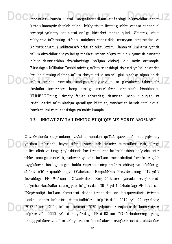 quvvatlash   hamda   ularni   integrallashtirilgan   sinflardagi   o quvchilar   soniniʻ
keskin kamaytirish talab etiladi. Inklyuziv ta’limning ushbu varianti individual
tarzdagi   yakuniy   natijalarni   qo lga   kiritishni   taqozo   qiladi.   Shuning   uchun	
ʻ
inklyuziv   ta’limning   sifatini   aniqlash   maqsadida   muayyan   parametrlar   va
ko rsatkichlarni   (indikatorlar)   belgilab   olish   lozim.     Jahon   ta’limi   amaliyotida	
ʻ
ta’lim oluvchilar ehtiyojlariga moslashuvchan o quv muhitini yaratish, variativ	
ʻ
o quv   dasturlaridan   foydalanishga   bo lgan   ehtiyoj   kun   sayin   ortmoqda.	
ʻ ʻ
Birlashgan   Millatlar   Tashkilotining   ta’lim   sohasidagi   siyosati   yo nalishlaridan	
ʻ
biri   bolalarning   alohida   ta’lim   ehtiyojlari   xilma-xilligini   hisobga   olgan   holda
ta’lim   berishni   nazarda   tutadigan   inklyuziv   ta’lim   g oyalarini   ishtirokchi	
ʻ
davlatlar   tomonidan   keng   amalga   oshirilishini   ta’minlash   hisoblanadi.
YUNESKOning   ijtimoiy   fanlar   sohasidagi   dasturlari   inson   huquqlari   va
erkinliklarini   ta’minlashga   qaratilgan   bilimlar,   standartlar   hamda   intellektual
hamkorlikni rivojlantirishga yo naltirilmoqda.	
ʻ
1.2. INKLYUZIV TA’LIMNING HUQUQIY-ME’YORIY ASOSLARI 
O zbekistonda   nogironlarni   davlat   tomonidan   qo llab-quvvatlash,   tibbiyijtimoiy	
ʻ ʻ
yordam   ko rsatish,   hayot   sifatini   yaxshilash   tizimini   takomillashtirish,   ularga	
ʻ
ta’lim   olish   va   ishga   joylashishda   har   tomonlama   ko maklashish   bo yicha   qator	
ʻ ʻ
ishlar   amalga   oshirilib,   xalqimizga   xos   bo lgan   mehr-shafqat   hamda   ezgulik	
ʻ
tuyg ularini   hisobga   olgan   holda   nogironlarning   muhim   ehtiyoj   va   talablariga	
ʻ
alohida e’tibor  qaratilmoqda. O zbekiston  Respublikasi  Prezidentining 2017  yil  7	
ʻ
fevraldagi   PF-4947-son   “O zbekiston   Respublikasini   yanada   rivojlantirish
ʻ
bo yicha   Harakatlar   strategiyasi   to g risida”,   2017   yil   1   dekabrdagi   PF-5270-son	
ʻ ʻ ʻ
“Nogironligi   bo lgan   shaxslarni   davlat   tomonidan   qo llab-quvvatlash   tizimini	
ʻ ʻ
tubdan   takomillashtirish   chora-tadbirlari   to g risida”,   2019   yil   29   apreldagi	
ʻ ʻ
PF5712-son   “Xalq   ta’limi   tizimini   2030   yilgacha   rivojlantirish   konsepsiyasi
to g risida”,   2020   yil   6   noyabrdagi   PF-6108-son   “O zbekistonning   yangi	
ʻ ʻ ʻ
taraqqiyot davrida ta’lim-tarbiya va ilm-fan sohalarini rivojlantirish choratadbirlari
12 