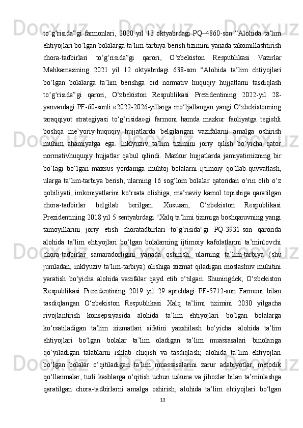 to g risida”gi   farmonlari,   2020   yil   13   oktyabrdagi   PQ–4860-son   “Alohida   ta’limʻ ʻ
ehtiyojlari bo lgan bolalarga ta’lim-tarbiya berish tizimini yanada takomillashtirish	
ʻ
chora-tadbirlari   to g risida”gi   qarori,   O zbekiston   Respublikasi   Vazirlar	
ʻ ʻ ʻ
Mahkamasining   2021   yil   12   oktyabrdagi   638-son   “Alohida   ta’lim   ehtiyojlari
bo lgan   bolalarga   ta’lim   berishga   oid   normativ   huquqiy   hujjatlarni   tasdiqlash	
ʻ
to g risida”gi   qarori,   O‘zbekiston   Respublikasi   Prezidentining   2022-yil   28-
ʻ ʻ
yanvardagi PF-60-sonli «2022-2026-yillarga mo‘ljallangan yangi O‘zbekistonning
taraqqiyot   strategiyasi   to‘g‘risida»gi   farmoni   hamda   mazkur   faoliyatga   tegishli
boshqa   me’yoriy-huquqiy   hujjatlarda   belgilangan   vazifalarni   amalga   oshirish
muhim   ahamiyatga   ega.   Inklyuziv   ta’lim   tizimini   joriy   qilish   bo‘yicha   qator
normativhuquqiy   hujjatlar   qabul   qilindi.   Mazkur   hujjatlarda   jamiyatimizning   bir
bo‘lagi   bo‘lgan   maxsus   yordamga   muhtoj   bolalarni   ijtimoiy   qo‘llab-quvvatlash,
ularga   ta’lim-tarbiya   berish,   ularning   16   sog‘lom   bolalar   qatoridan   o‘rin   olib   o‘z
qobiliyati,   imkoniyatlarini   ko‘rsata   olishiga,   ma’naviy   kamol   topishiga   qaratilgan
chora-tadbirlar   belgilab   berilgan.   Xususan,   O‘zbekiston   Respublikasi
Prezidentining 2018 yil 5 sentyabrdagi "Xalq ta’limi tizimiga boshqaruvning yangi
tamoyillarini   joriy   etish   choratadbirlari   to‘g‘risida"gi   PQ-3931-son   qarorida
alohida   ta’lim   ehtiyojlari   bo‘lgan   bolalarning   ijtimoiy   kafolatlarini   ta’minlovchi
chora-tadbirlar   samaradorligini   yanada   oshirish,   ularning   ta’lim-tarbiya   (shu
jumladan,   inklyuziv   ta’lim-tarbiya)   olishiga   xizmat   qiladigan   moslashuv   muhitini
yaratish   bo‘yicha   alohida   vazifalar   qayd   etib   o‘tilgan.   Shuningdek,   O‘zbekiston
Respublikasi   Prezidentining   2019   yil   29   apreldagi   PF-5712-son   Farmoni   bilan
tasdiqlangan   O‘zbekiston   Respublikasi   Xalq   ta’limi   tizimini   2030   yilgacha
rivojlantirish   konsepsiyasida   alohida   ta’lim   ehtiyojlari   bo‘lgan   bolalarga
ko‘rsatiladigan   ta’lim   xizmatlari   sifatini   yaxshilash   bo‘yicha:   alohida   ta’lim
ehtiyojlari   bo‘lgan   bolalar   ta’lim   oladigan   ta’lim   muassasalari   binolariga
qo‘yiladigan   talablarni   ishlab   chiqish   va   tasdiqlash;   alohida   ta’lim   ehtiyojlari
bo‘lgan   bolalar   o‘qitiladigan   ta’lim   muassasalarini   zarur   adabiyotlar,   metodik
qo‘llanmalar, turli kasblarga o‘qitish uchun uskuna va jihozlar bilan ta’minlashga
qaratilgan   chora-tadbirlarni   amalga   oshirish;   alohida   ta’lim   ehtiyojlari   bo‘lgan
13 