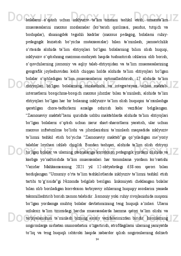 bolalarni   o‘qitish   uchun   inklyuziv   ta’lim   tizimini   tashkil   etish,   umumta’lim
muassasalarini   maxsus   moslamalar   (ko‘tarish   qurilmasi,   pandus,   tutqich   va
boshqalar),   shuningdek   tegishli   kadrlar   (maxsus   pedagog,   bolalarni   ruhiy-
pedagogik   kuzatish   bo‘yicha   mutaxassislar)   bilan   ta’minlash;   jamoatchilik
o‘rtasida   alohida   ta’lim   ehtiyojlari   bo‘lgan   bolalarning   bilim   olish   huquqi,
inklyuziv o‘qitishning mazmun-mohiyati  haqida tushuntirish  ishlarini  olib borish;
o‘quvchilarning   jismoniy   va   aqliy   talab-ehtiyojidan   va   ta’lim   muassasalarining
geografik   joylashuvidan   kelib   chiqqan   holda   alohida   ta’lim   ehtiyojlari   bo‘lgan
bolalar   o‘qitiladigan   ta’lim   muassasalarini   optimallashtirish;   17   alohida   ta’lim
ehtiyojlari   bo‘lgan   bolalarning   moslashishi   va   integratsiyasi   uchun   maktab-
internatlarni   bosqichma-bosqich   maxsus   jihozlar   bilan   ta’minlash;   alohida   ta’lim
ehtiyojlari   bo‘lgan   har   bir   bolaning   inklyuziv   ta’lim   olish   huquqini   ta’minlashga
qaratilgan   chora-tadbirlarni   amalga   oshirish   kabi   vazifalar   belgilangan.
“Zamonaviy   maktab”larni   qurishda   ushbu   maktablarda   alohida   ta’lim   ehtiyojlari
bo‘lgan   bolalarni   o‘qitish   uchun   zarur   shart-sharoitlarni   yaratish,   ular   uchun
maxsus   infratuzilma   bo‘lishi   va   jihozlanishini   ta’minlash   maqsadida   inklyuziv
ta’limni   tashkil   etish   bo‘yicha   “Zamonaviy   maktab”ga   qo‘yiladigan   me’yoriy
talablar   loyihasi   ishlab   chiqildi.   Bundan   tashqari,   alohida   ta’lim   olish   ehtiyoji
bo lgan bolalar va ularning otaonalariga korreksion pedagogik yordam olishida vaʻ
kasbga   yo naltirishda   ta’lim   muassasalari   har   tomonlama   yordam   ko rsatishi	
ʻ ʻ
Vazirlar   Mahkamasining   2021   yil   12-oktyabrdagi   638-son   qarori   bilan
tasdiqlangan   “Umumiy  o rta  ta’lim  tashkilotlarida  inklyuziv  ta’limni   tashkil   etish	
ʻ
tartibi   to g risida”gi   Nizomda   belgilab   berilgan.   Imkoniyati   cheklangan   bolalar	
ʻ ʻ
bilan   olib   boriladigan   korreksion   tarbiyaviy   ishlarning   huquqiy   asoslarini   yanada
takomillashtirib borish zamon talabidir. Jismoniy yoki ruhiy rivojlanishida nuqsoni
bo lgan   yordamga   muhtoj   bolalar   davlatimizning   teng   huquqli   a’zolari.   Ularni	
ʻ
uzluksiz   ta’lim   tizimidagi   barcha   muassasalarda   hamma   qatori   ta’lim   olishi   va
tarbiyalanishini   ta’minlash   bizning   asosiy   vazifalarimizdan   biridir.   Insonlarning
nogironlarga nisbatan munosabatini o zgartirish, atrofdagilarni ularning jamiyatda	
ʻ
to liq   va   teng   huquqli   ishtiroki   haqida   xabardor   qilish   nogironlarning   dolzarb	
ʻ
14 